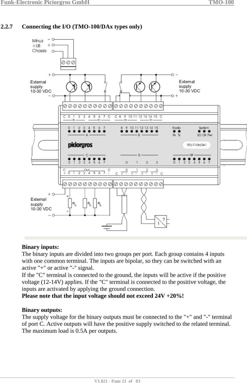 Funk-Electronic Piciorgros GmbH   TMO-100   V1.821 - Page 21  of   83   2.2.7 Connecting the I/O (TMO-100/DAx types only)   Binary inputs: The binary inputs are divided into two groups per port. Each group contains 4 inputs with one common terminal. The inputs are bipolar, so they can be switched with an active &quot;+&quot; or active &quot;-&quot; signal. If the &quot;C&quot; terminal is connected to the ground, the inputs will be active if the positive voltage (12-14V) applies. If the &quot;C&quot; terminal is connected to the positive voltage, the inputs are activated by applying the ground connection. Please note that the input voltage should not exceed 24V +20%!  Binary outputs: The supply voltage for the binary outputs must be connected to the &quot;+&quot; and &quot;-&quot; terminal of port C. Active outputs will have the positive supply switched to the related terminal. The maximum load is 0.5A per outputs.  