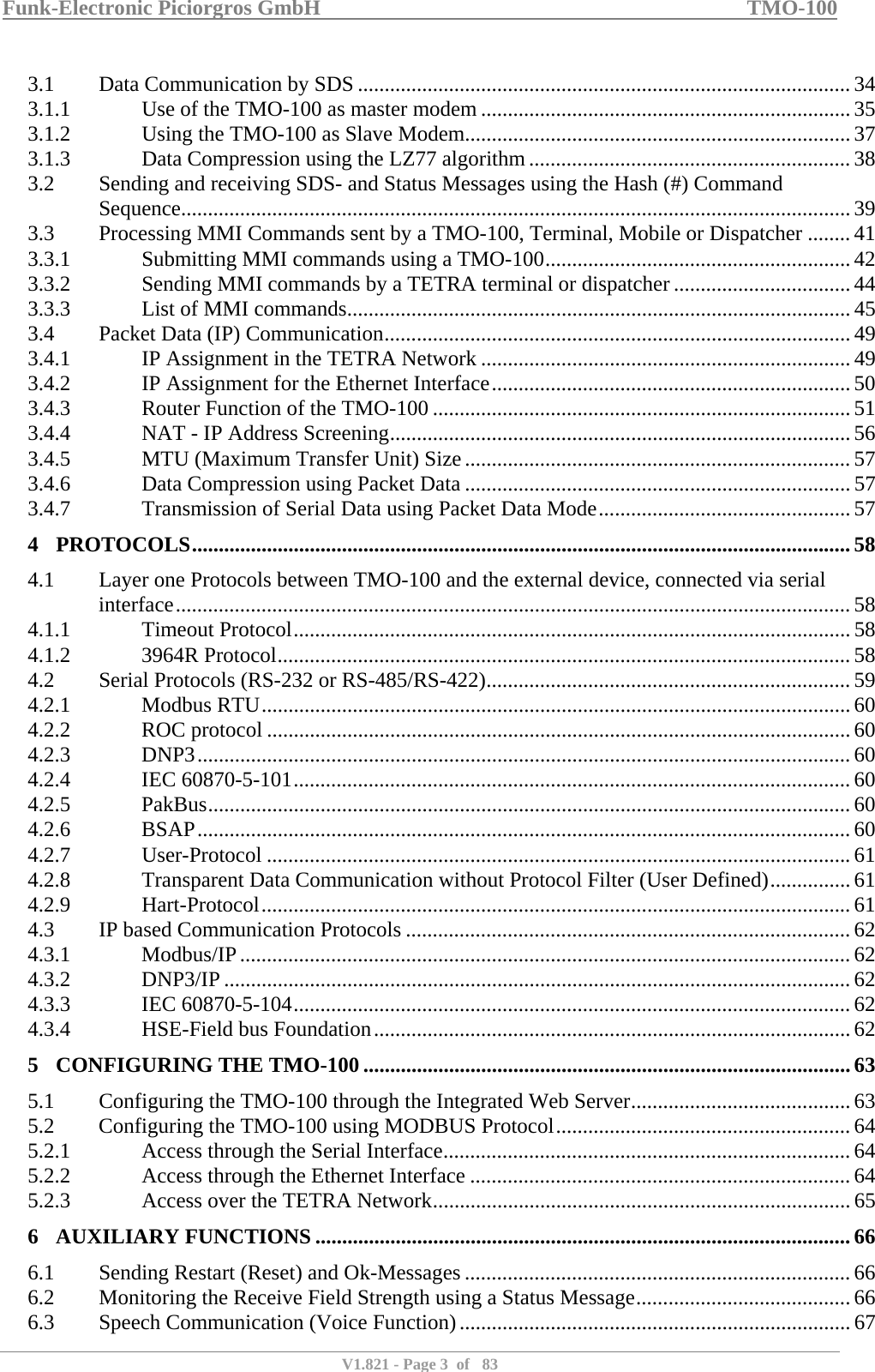 Funk-Electronic Piciorgros GmbH   TMO-100   V1.821 - Page 3  of   83   3.1  Data Communication by SDS ............................................................................................ 34 3.1.1  Use of the TMO-100 as master modem ..................................................................... 35 3.1.2  Using the TMO-100 as Slave Modem........................................................................ 37 3.1.3  Data Compression using the LZ77 algorithm............................................................ 38 3.2  Sending and receiving SDS- and Status Messages using the Hash (#) Command Sequence............................................................................................................................. 39 3.3  Processing MMI Commands sent by a TMO-100, Terminal, Mobile or Dispatcher ........ 41 3.3.1  Submitting MMI commands using a TMO-100......................................................... 42 3.3.2  Sending MMI commands by a TETRA terminal or dispatcher ................................. 44 3.3.3  List of MMI commands.............................................................................................. 45 3.4  Packet Data (IP) Communication....................................................................................... 49 3.4.1  IP Assignment in the TETRA Network ..................................................................... 49 3.4.2  IP Assignment for the Ethernet Interface................................................................... 50 3.4.3  Router Function of the TMO-100 .............................................................................. 51 3.4.4  NAT - IP Address Screening...................................................................................... 56 3.4.5  MTU (Maximum Transfer Unit) Size........................................................................57 3.4.6  Data Compression using Packet Data ........................................................................ 57 3.4.7  Transmission of Serial Data using Packet Data Mode............................................... 57 4 PROTOCOLS........................................................................................................................... 58 4.1  Layer one Protocols between TMO-100 and the external device, connected via serial interface..............................................................................................................................58 4.1.1 Timeout Protocol........................................................................................................ 58 4.1.2 3964R Protocol........................................................................................................... 58 4.2  Serial Protocols (RS-232 or RS-485/RS-422)....................................................................59 4.2.1 Modbus RTU.............................................................................................................. 60 4.2.2 ROC protocol ............................................................................................................. 60 4.2.3 DNP3..........................................................................................................................60 4.2.4 IEC 60870-5-101........................................................................................................ 60 4.2.5 PakBus........................................................................................................................ 60 4.2.6 BSAP.......................................................................................................................... 60 4.2.7 User-Protocol .............................................................................................................61 4.2.8  Transparent Data Communication without Protocol Filter (User Defined)...............61 4.2.9 Hart-Protocol..............................................................................................................61 4.3  IP based Communication Protocols ................................................................................... 62 4.3.1 Modbus/IP.................................................................................................................. 62 4.3.2 DNP3/IP ..................................................................................................................... 62 4.3.3 IEC 60870-5-104........................................................................................................ 62 4.3.4  HSE-Field bus Foundation......................................................................................... 62 5 CONFIGURING THE TMO-100 ........................................................................................... 63 5.1  Configuring the TMO-100 through the Integrated Web Server......................................... 63 5.2  Configuring the TMO-100 using MODBUS Protocol.......................................................64 5.2.1  Access through the Serial Interface............................................................................ 64 5.2.2  Access through the Ethernet Interface ....................................................................... 64 5.2.3  Access over the TETRA Network.............................................................................. 65 6 AUXILIARY FUNCTIONS .................................................................................................... 66 6.1  Sending Restart (Reset) and Ok-Messages ........................................................................ 66 6.2  Monitoring the Receive Field Strength using a Status Message........................................ 66 6.3  Speech Communication (Voice Function).........................................................................67 