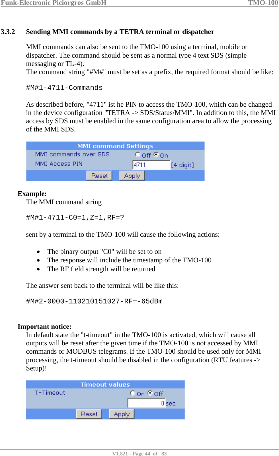 Funk-Electronic Piciorgros GmbH   TMO-100   V1.821 - Page 44  of   83   3.3.2 Sending MMI commands by a TETRA terminal or dispatcher MMI commands can also be sent to the TMO-100 using a terminal, mobile or dispatcher. The command should be sent as a normal type 4 text SDS (simple messaging or TL-4). The command string &quot;#M#&quot; must be set as a prefix, the required format should be like:  #M#1-4711-Commands  As described before, &quot;4711&quot; ist he PIN to access the TMO-100, which can be changed in the device configuration &quot;TETRA -&gt; SDS/Status/MMI&quot;. In addition to this, the MMI access by SDS must be enabled in the same configuration area to allow the processing of the MMI SDS.    Example: The MMI command string  #M#1-4711-C0=1,Z=1,RF=?  sent by a terminal to the TMO-100 will cause the following actions:   • The binary output &quot;C0&quot; will be set to on • The response will include the timestamp of the TMO-100 • The RF field strength will be returned  The answer sent back to the terminal will be like this:  #M#2-0000-110210151027-RF=-65dBm   Important notice: In default state the &quot;t-timeout&quot; in the TMO-100 is activated, which will cause all outputs will be reset after the given time if the TMO-100 is not accessed by MMI commands or MODBUS telegrams. If the TMO-100 should be used only for MMI processing, the t-timeout should be disabled in the configuration (RTU features -&gt; Setup)!   