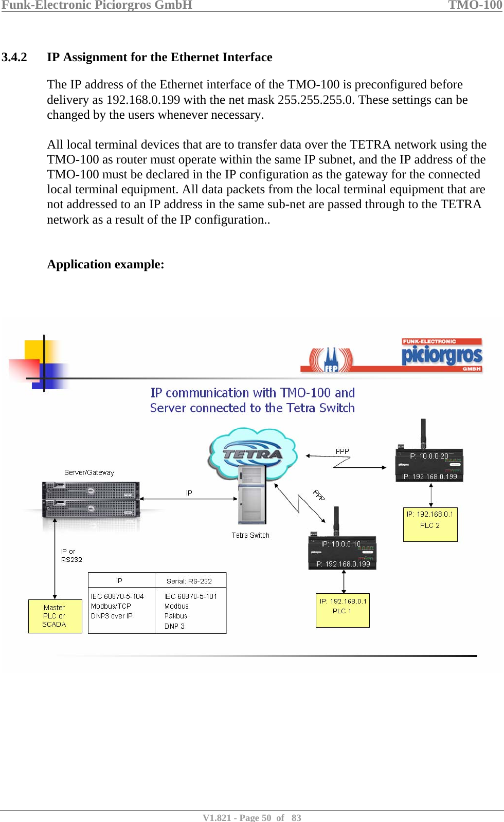 Funk-Electronic Piciorgros GmbH   TMO-100   V1.821 - Page 50  of   83   3.4.2 IP Assignment for the Ethernet Interface The IP address of the Ethernet interface of the TMO-100 is preconfigured before delivery as 192.168.0.199 with the net mask 255.255.255.0. These settings can be changed by the users whenever necessary.   All local terminal devices that are to transfer data over the TETRA network using the TMO-100 as router must operate within the same IP subnet, and the IP address of the TMO-100 must be declared in the IP configuration as the gateway for the connected local terminal equipment. All data packets from the local terminal equipment that are not addressed to an IP address in the same sub-net are passed through to the TETRA network as a result of the IP configuration..   Application example:      