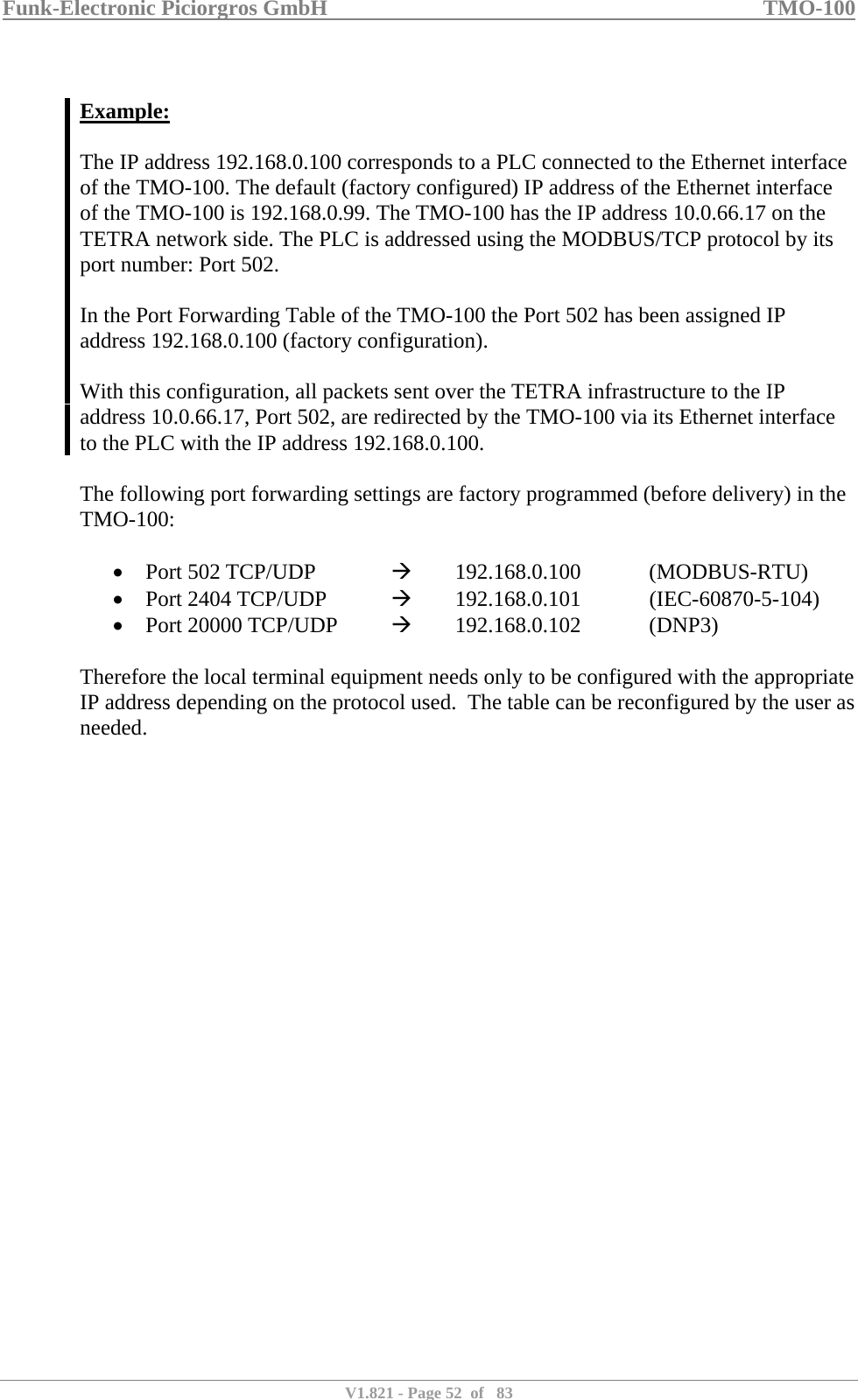 Funk-Electronic Piciorgros GmbH   TMO-100   V1.821 - Page 52  of   83    Example:  The IP address 192.168.0.100 corresponds to a PLC connected to the Ethernet interface of the TMO-100. The default (factory configured) IP address of the Ethernet interface of the TMO-100 is 192.168.0.99. The TMO-100 has the IP address 10.0.66.17 on the TETRA network side. The PLC is addressed using the MODBUS/TCP protocol by its port number: Port 502.   In the Port Forwarding Table of the TMO-100 the Port 502 has been assigned IP address 192.168.0.100 (factory configuration).   With this configuration, all packets sent over the TETRA infrastructure to the IP address 10.0.66.17, Port 502, are redirected by the TMO-100 via its Ethernet interface to the PLC with the IP address 192.168.0.100.  The following port forwarding settings are factory programmed (before delivery) in the TMO-100:  • Port 502 TCP/UDP    Æ   192.168.0.100   (MODBUS-RTU) • Port 2404 TCP/UDP   Æ   192.168.0.101   (IEC-60870-5-104) • Port 20000 TCP/UDP   Æ   192.168.0.102   (DNP3)  Therefore the local terminal equipment needs only to be configured with the appropriate IP address depending on the protocol used.  The table can be reconfigured by the user as needed.   