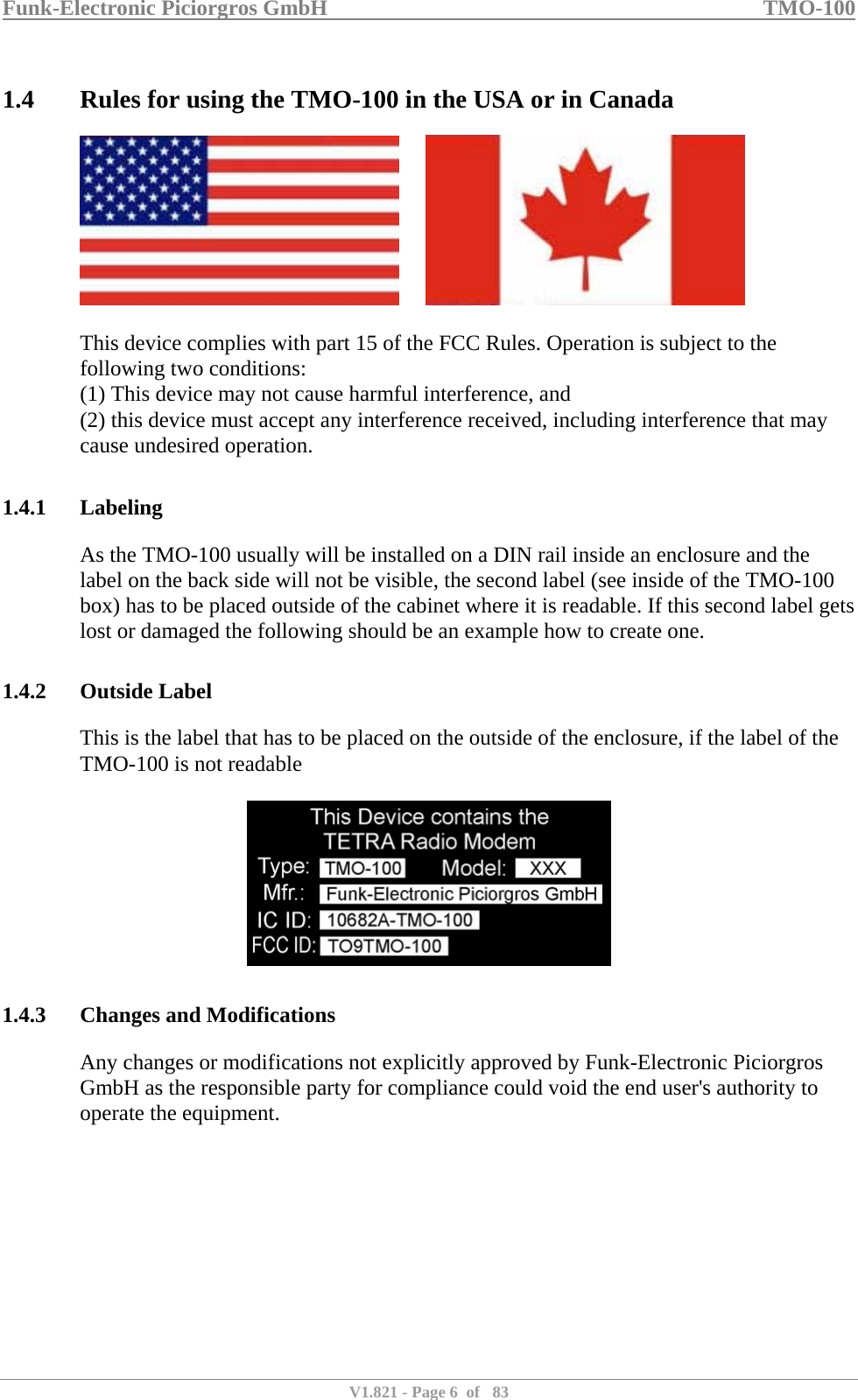 Funk-Electronic Piciorgros GmbH   TMO-100   V1.821 - Page 6  of   83   1.4 Rules for using the TMO-100 in the USA or in Canada          This device complies with part 15 of the FCC Rules. Operation is subject to the following two conditions:  (1) This device may not cause harmful interference, and  (2) this device must accept any interference received, including interference that may cause undesired operation.   1.4.1 Labeling As the TMO-100 usually will be installed on a DIN rail inside an enclosure and the label on the back side will not be visible, the second label (see inside of the TMO-100 box) has to be placed outside of the cabinet where it is readable. If this second label gets lost or damaged the following should be an example how to create one.  1.4.2 Outside Label This is the label that has to be placed on the outside of the enclosure, if the label of the TMO-100 is not readable    1.4.3 Changes and Modifications Any changes or modifications not explicitly approved by Funk-Electronic Piciorgros GmbH as the responsible party for compliance could void the end user&apos;s authority to operate the equipment.           
