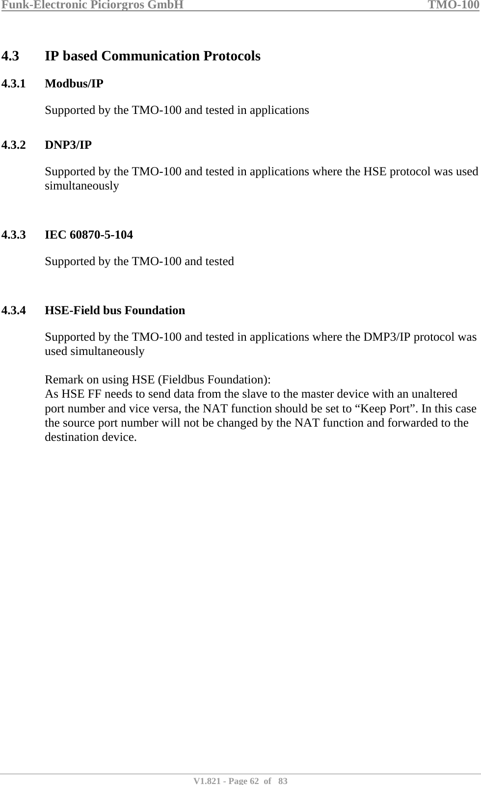 Funk-Electronic Piciorgros GmbH   TMO-100   V1.821 - Page 62  of   83   4.3 IP based Communication Protocols 4.3.1 Modbus/IP Supported by the TMO-100 and tested in applications  4.3.2 DNP3/IP Supported by the TMO-100 and tested in applications where the HSE protocol was used simultaneously   4.3.3 IEC 60870-5-104 Supported by the TMO-100 and tested   4.3.4 HSE-Field bus Foundation Supported by the TMO-100 and tested in applications where the DMP3/IP protocol was used simultaneously  Remark on using HSE (Fieldbus Foundation): As HSE FF needs to send data from the slave to the master device with an unaltered port number and vice versa, the NAT function should be set to “Keep Port”. In this case the source port number will not be changed by the NAT function and forwarded to the destination device.   