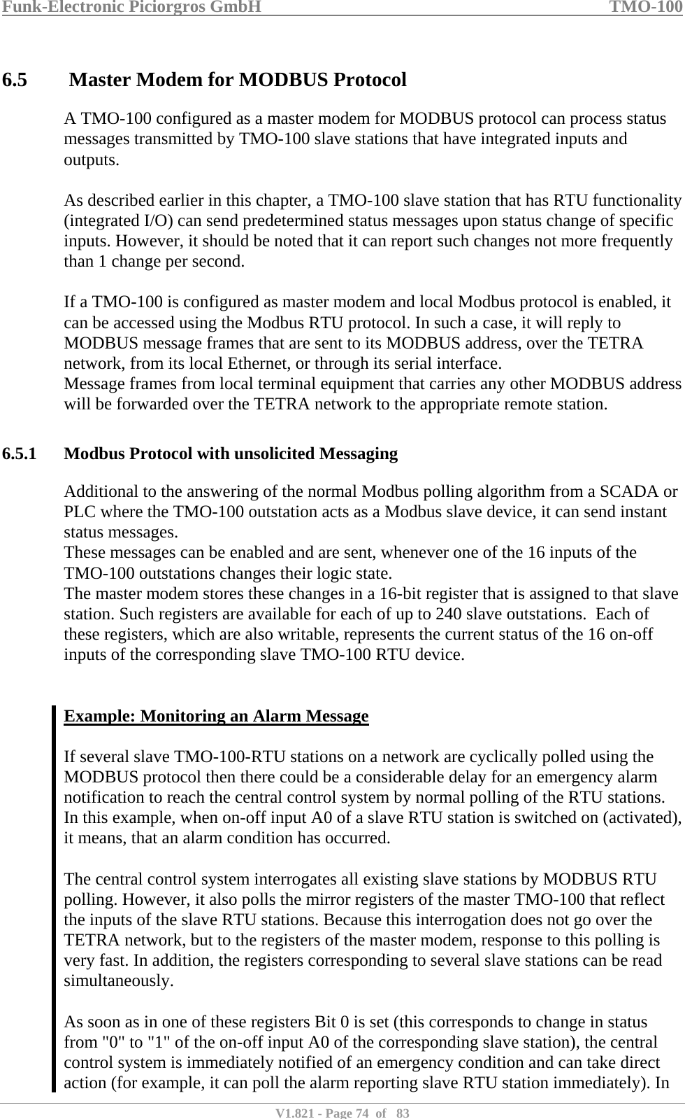 Funk-Electronic Piciorgros GmbH   TMO-100   V1.821 - Page 74  of   83   6.5  Master Modem for MODBUS Protocol A TMO-100 configured as a master modem for MODBUS protocol can process status messages transmitted by TMO-100 slave stations that have integrated inputs and outputs.  As described earlier in this chapter, a TMO-100 slave station that has RTU functionality (integrated I/O) can send predetermined status messages upon status change of specific inputs. However, it should be noted that it can report such changes not more frequently than 1 change per second.   If a TMO-100 is configured as master modem and local Modbus protocol is enabled, it can be accessed using the Modbus RTU protocol. In such a case, it will reply to MODBUS message frames that are sent to its MODBUS address, over the TETRA network, from its local Ethernet, or through its serial interface.  Message frames from local terminal equipment that carries any other MODBUS address will be forwarded over the TETRA network to the appropriate remote station.   6.5.1 Modbus Protocol with unsolicited Messaging Additional to the answering of the normal Modbus polling algorithm from a SCADA or PLC where the TMO-100 outstation acts as a Modbus slave device, it can send instant status messages. These messages can be enabled and are sent, whenever one of the 16 inputs of the TMO-100 outstations changes their logic state. The master modem stores these changes in a 16-bit register that is assigned to that slave station. Such registers are available for each of up to 240 slave outstations.  Each of these registers, which are also writable, represents the current status of the 16 on-off inputs of the corresponding slave TMO-100 RTU device.   Example: Monitoring an Alarm Message  If several slave TMO-100-RTU stations on a network are cyclically polled using the MODBUS protocol then there could be a considerable delay for an emergency alarm notification to reach the central control system by normal polling of the RTU stations.  In this example, when on-off input A0 of a slave RTU station is switched on (activated), it means, that an alarm condition has occurred.   The central control system interrogates all existing slave stations by MODBUS RTU polling. However, it also polls the mirror registers of the master TMO-100 that reflect the inputs of the slave RTU stations. Because this interrogation does not go over the TETRA network, but to the registers of the master modem, response to this polling is very fast. In addition, the registers corresponding to several slave stations can be read simultaneously.   As soon as in one of these registers Bit 0 is set (this corresponds to change in status from &quot;0&quot; to &quot;1&quot; of the on-off input A0 of the corresponding slave station), the central control system is immediately notified of an emergency condition and can take direct action (for example, it can poll the alarm reporting slave RTU station immediately). In 