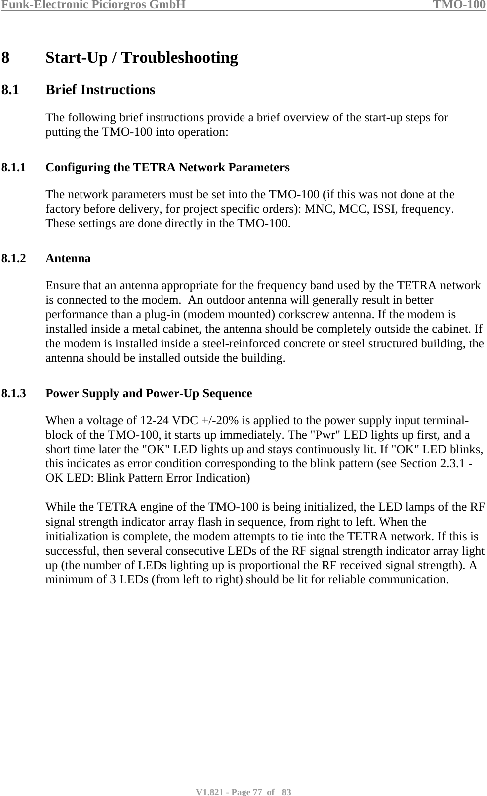 Funk-Electronic Piciorgros GmbH   TMO-100   V1.821 - Page 77  of   83   8 Start-Up / Troubleshooting 8.1 Brief Instructions The following brief instructions provide a brief overview of the start-up steps for putting the TMO-100 into operation:  8.1.1 Configuring the TETRA Network Parameters The network parameters must be set into the TMO-100 (if this was not done at the factory before delivery, for project specific orders): MNC, MCC, ISSI, frequency. These settings are done directly in the TMO-100.  8.1.2 Antenna Ensure that an antenna appropriate for the frequency band used by the TETRA network is connected to the modem.  An outdoor antenna will generally result in better performance than a plug-in (modem mounted) corkscrew antenna. If the modem is installed inside a metal cabinet, the antenna should be completely outside the cabinet. If the modem is installed inside a steel-reinforced concrete or steel structured building, the antenna should be installed outside the building.  8.1.3 Power Supply and Power-Up Sequence When a voltage of 12-24 VDC +/-20% is applied to the power supply input terminal-block of the TMO-100, it starts up immediately. The &quot;Pwr&quot; LED lights up first, and a short time later the &quot;OK&quot; LED lights up and stays continuously lit. If &quot;OK&quot; LED blinks, this indicates as error condition corresponding to the blink pattern (see Section 2.3.1 - OK LED: Blink Pattern Error Indication)  While the TETRA engine of the TMO-100 is being initialized, the LED lamps of the RF signal strength indicator array flash in sequence, from right to left. When the initialization is complete, the modem attempts to tie into the TETRA network. If this is successful, then several consecutive LEDs of the RF signal strength indicator array light up (the number of LEDs lighting up is proportional the RF received signal strength). A minimum of 3 LEDs (from left to right) should be lit for reliable communication.  