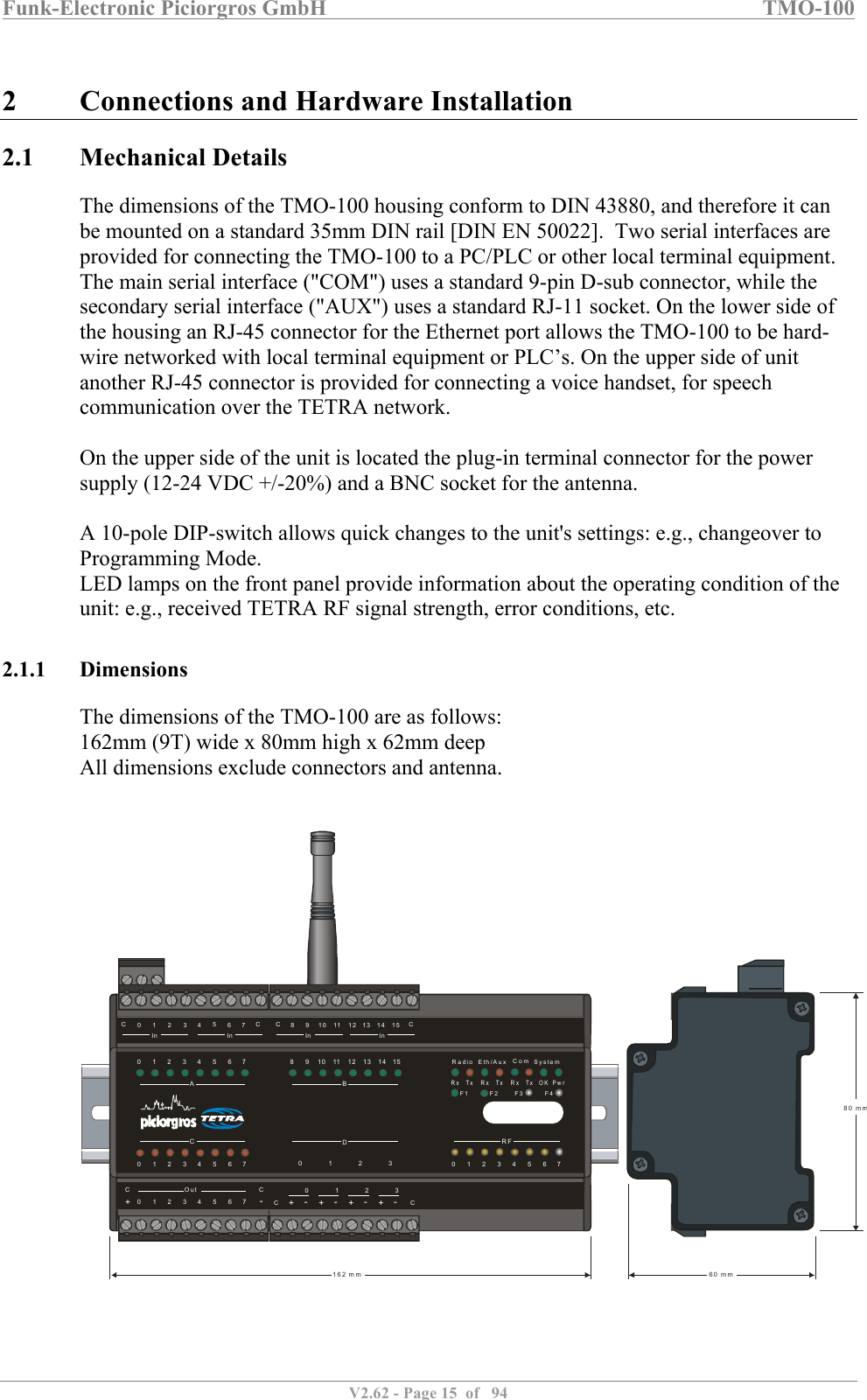 Funk-Electronic Piciorgros GmbH   TMO-100   V2.62 - Page 15  of   94   2 Connections and Hardware Installation 2.1 Mechanical Details The dimensions of the TMO-100 housing conform to DIN 43880, and therefore it can be mounted on a standard 35mm DIN rail [DIN EN 50022].  Two serial interfaces are provided for connecting the TMO-100 to a PC/PLC or other local terminal equipment. The main serial interface (&quot;COM&quot;) uses a standard 9-pin D-sub connector, while the secondary serial interface (&quot;AUX&quot;) uses a standard RJ-11 socket. On the lower side of the housing an RJ-45 connector for the Ethernet port allows the TMO-100 to be hard-wire networked with local terminal equipment or PLC’s. On the upper side of unit another RJ-45 connector is provided for connecting a voice handset, for speech communication over the TETRA network.   On the upper side of the unit is located the plug-in terminal connector for the power supply (12-24 VDC +/-20%) and a BNC socket for the antenna.   A 10-pole DIP-switch allows quick changes to the unit&apos;s settings: e.g., changeover to Programming Mode.  LED lamps on the front panel provide information about the operating condition of the unit: e.g., received TETRA RF signal strength, error conditions, etc.  2.1.1 Dimensions The dimensions of the TMO-100 are as follows: 162mm (9T) wide x 80mm high x 62mm deep All dimensions exclude connectors and antenna.      RFBDAC080 1 2 3001911210223113341244513556146671577CCOut CC++ + + +-- - - -0 1 2 30 1 2 3 4 5 6 7C C0 81 92 10311412513614In InIn In715C C80 mm60 mm162 m mRadioRx Rx RxTx Tx Tx OK PwrEth/Aux SystemComF1 F2 F4F3