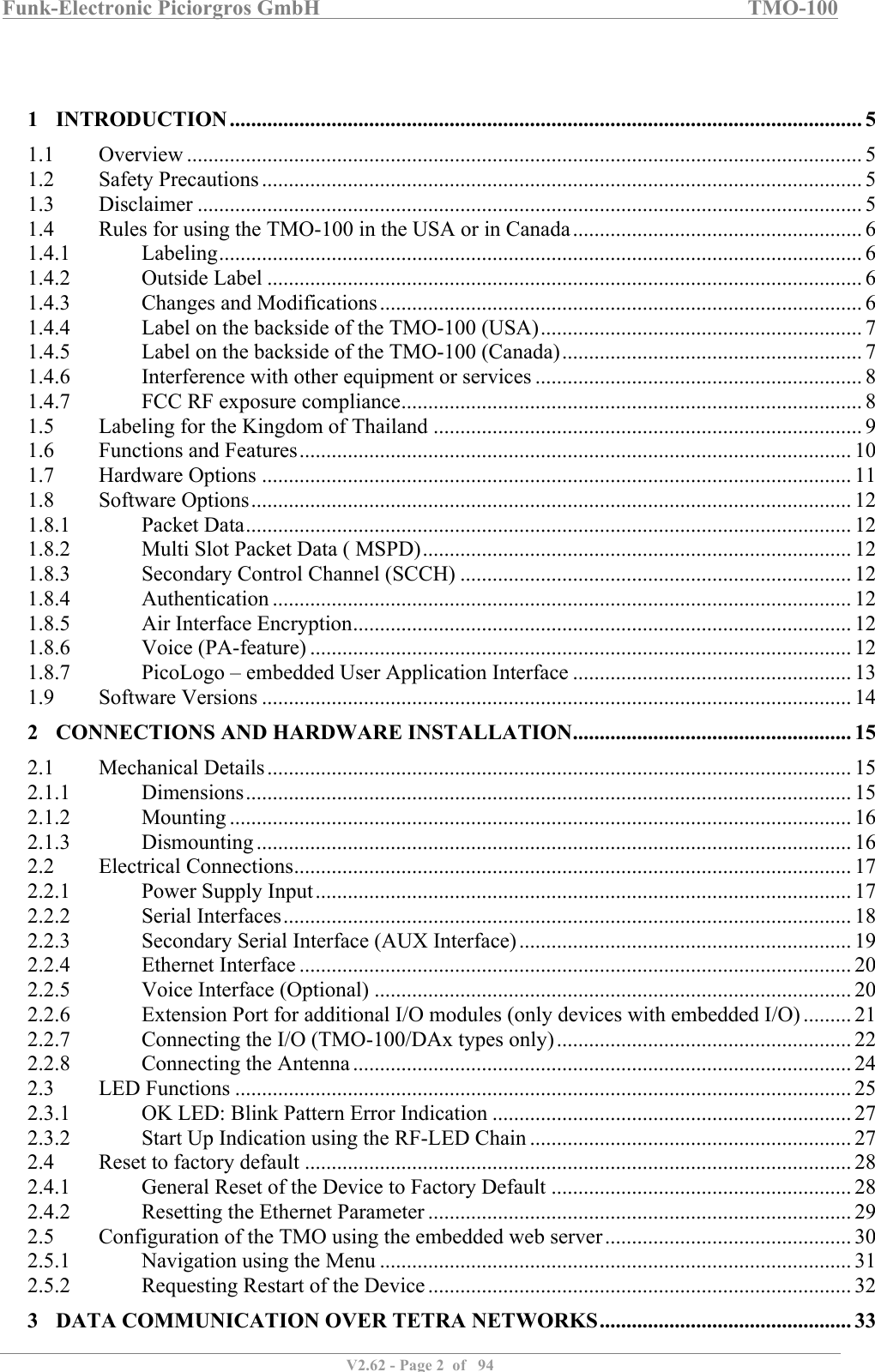 Funk-Electronic Piciorgros GmbH   TMO-100   V2.62 - Page 2  of   94     1 INTRODUCTION ...................................................................................................................... 5 1.1  Overview .............................................................................................................................. 5 1.2  Safety Precautions ................................................................................................................ 5 1.3  Disclaimer ............................................................................................................................ 5 1.4  Rules for using the TMO-100 in the USA or in Canada ...................................................... 6 1.4.1  Labeling ........................................................................................................................ 6 1.4.2  Outside Label ............................................................................................................... 6 1.4.3  Changes and Modifications .......................................................................................... 6 1.4.4  Label on the backside of the TMO-100 (USA) ............................................................ 7 1.4.5  Label on the backside of the TMO-100 (Canada) ........................................................ 7 1.4.6  Interference with other equipment or services ............................................................. 8 1.4.7  FCC RF exposure compliance ...................................................................................... 8 1.5  Labeling for the Kingdom of Thailand ................................................................................ 9 1.6  Functions and Features ....................................................................................................... 10 1.7  Hardware Options .............................................................................................................. 11 1.8  Software Options ................................................................................................................ 12 1.8.1  Packet Data ................................................................................................................. 12 1.8.2  Multi Slot Packet Data ( MSPD) ................................................................................ 12 1.8.3  Secondary Control Channel (SCCH) ......................................................................... 12 1.8.4  Authentication ............................................................................................................ 12 1.8.5  Air Interface Encryption ............................................................................................. 12 1.8.6  Voice (PA-feature) ..................................................................................................... 12 1.8.7  PicoLogo – embedded User Application Interface .................................................... 13 1.9  Software Versions .............................................................................................................. 14 2 CONNECTIONS AND HARDWARE INSTALLATION .................................................... 15 2.1  Mechanical Details ............................................................................................................. 15 2.1.1  Dimensions ................................................................................................................. 15 2.1.2  Mounting .................................................................................................................... 16 2.1.3  Dismounting ............................................................................................................... 16 2.2  Electrical Connections ........................................................................................................ 17 2.2.1  Power Supply Input .................................................................................................... 17 2.2.2  Serial Interfaces .......................................................................................................... 18 2.2.3  Secondary Serial Interface (AUX Interface) .............................................................. 19 2.2.4  Ethernet Interface ....................................................................................................... 20 2.2.5  Voice Interface (Optional) ......................................................................................... 20 2.2.6  Extension Port for additional I/O modules (only devices with embedded I/O) ......... 21 2.2.7  Connecting the I/O (TMO-100/DAx types only) ....................................................... 22 2.2.8  Connecting the Antenna ............................................................................................. 24 2.3  LED Functions ................................................................................................................... 25 2.3.1  OK LED: Blink Pattern Error Indication ................................................................... 27 2.3.2  Start Up Indication using the RF-LED Chain ............................................................ 27 2.4  Reset to factory default ...................................................................................................... 28 2.4.1  General Reset of the Device to Factory Default ........................................................ 28 2.4.2  Resetting the Ethernet Parameter ............................................................................... 29 2.5  Configuration of the TMO using the embedded web server .............................................. 30 2.5.1  Navigation using the Menu ........................................................................................ 31 2.5.2  Requesting Restart of the Device ............................................................................... 32 3 DATA COMMUNICATION OVER TETRA NETWORKS ............................................... 33 