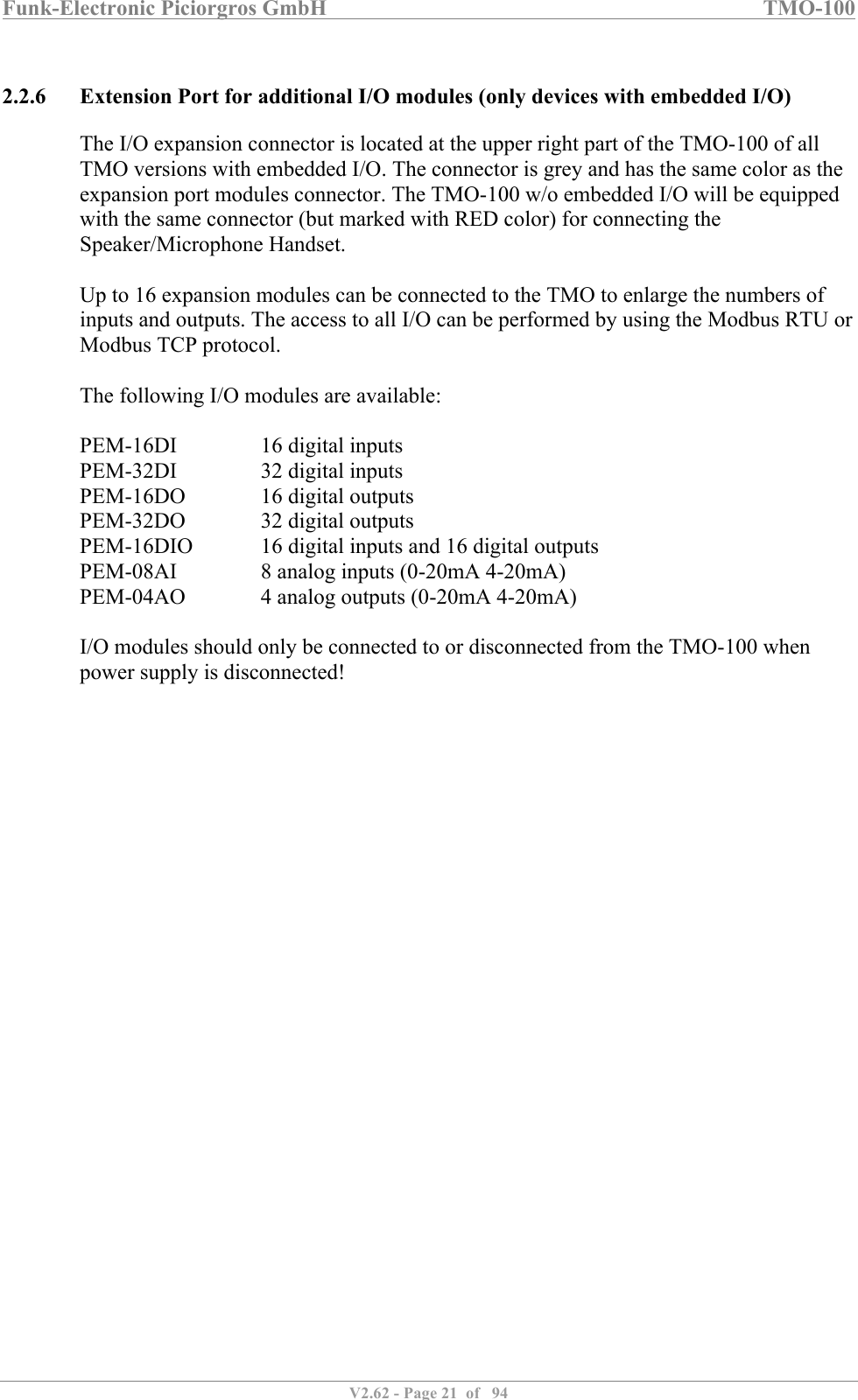 Funk-Electronic Piciorgros GmbH   TMO-100   V2.62 - Page 21  of   94   2.2.6 Extension Port for additional I/O modules (only devices with embedded I/O) The I/O expansion connector is located at the upper right part of the TMO-100 of all TMO versions with embedded I/O. The connector is grey and has the same color as the expansion port modules connector. The TMO-100 w/o embedded I/O will be equipped with the same connector (but marked with RED color) for connecting the Speaker/Microphone Handset.  Up to 16 expansion modules can be connected to the TMO to enlarge the numbers of inputs and outputs. The access to all I/O can be performed by using the Modbus RTU or Modbus TCP protocol.  The following I/O modules are available:  PEM-16DI    16 digital inputs PEM-32DI    32 digital inputs PEM-16DO    16 digital outputs PEM-32DO    32 digital outputs PEM-16DIO   16 digital inputs and 16 digital outputs PEM-08AI    8 analog inputs (0-20mA 4-20mA) PEM-04AO    4 analog outputs (0-20mA 4-20mA)  I/O modules should only be connected to or disconnected from the TMO-100 when power supply is disconnected!  