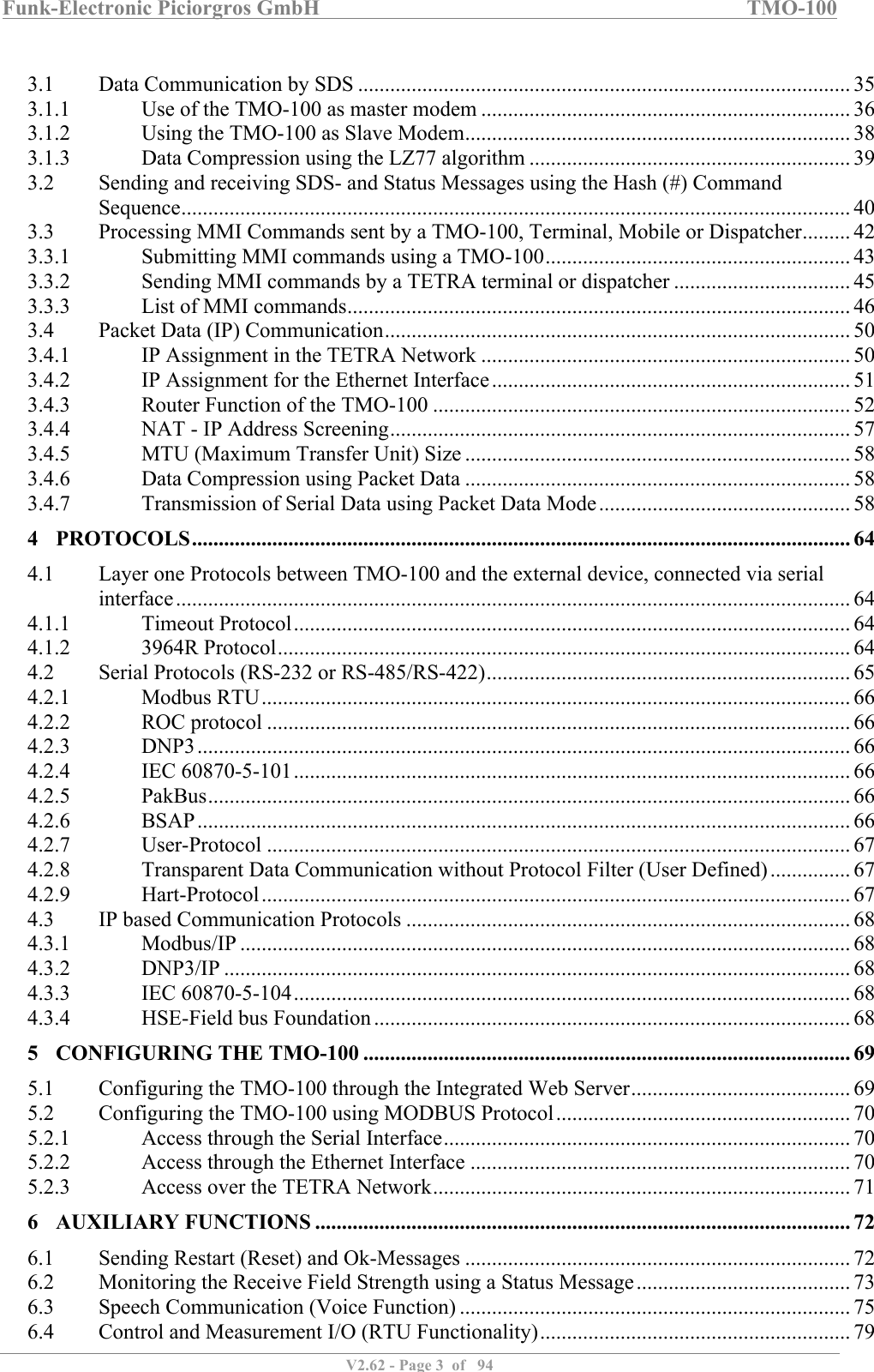 Funk-Electronic Piciorgros GmbH   TMO-100   V2.62 - Page 3  of   94    3.1  Data Communication by SDS ............................................................................................ 35 3.1.1  Use of the TMO-100 as master modem ..................................................................... 36 3.1.2  Using the TMO-100 as Slave Modem ........................................................................ 38 3.1.3  Data Compression using the LZ77 algorithm ............................................................ 39 3.2  Sending and receiving SDS- and Status Messages using the Hash (#) Command Sequence ............................................................................................................................. 40 3.3  Processing MMI Commands sent by a TMO-100, Terminal, Mobile or Dispatcher ......... 42 3.3.1  Submitting MMI commands using a TMO-100 ......................................................... 43 3.3.2  Sending MMI commands by a TETRA terminal or dispatcher ................................. 45 3.3.3  List of MMI commands .............................................................................................. 46 3.4  Packet Data (IP) Communication ....................................................................................... 50 3.4.1  IP Assignment in the TETRA Network ..................................................................... 50 3.4.2  IP Assignment for the Ethernet Interface ................................................................... 51 3.4.3  Router Function of the TMO-100 .............................................................................. 52 3.4.4  NAT - IP Address Screening ...................................................................................... 57 3.4.5  MTU (Maximum Transfer Unit) Size ........................................................................ 58 3.4.6  Data Compression using Packet Data ........................................................................ 58 3.4.7  Transmission of Serial Data using Packet Data Mode ............................................... 58 4 PROTOCOLS ........................................................................................................................... 64 4.1  Layer one Protocols between TMO-100 and the external device, connected via serial interface .............................................................................................................................. 64 4.1.1  Timeout Protocol ........................................................................................................ 64 4.1.2  3964R Protocol ........................................................................................................... 64 4.2  Serial Protocols (RS-232 or RS-485/RS-422) .................................................................... 65 4.2.1  Modbus RTU .............................................................................................................. 66 4.2.2  ROC protocol ............................................................................................................. 66 4.2.3  DNP3 .......................................................................................................................... 66 4.2.4  IEC 60870-5-101 ........................................................................................................ 66 4.2.5  PakBus ........................................................................................................................ 66 4.2.6  BSAP .......................................................................................................................... 66 4.2.7  User-Protocol ............................................................................................................. 67 4.2.8  Transparent Data Communication without Protocol Filter (User Defined) ............... 67 4.2.9  Hart-Protocol .............................................................................................................. 67 4.3  IP based Communication Protocols ................................................................................... 68 4.3.1  Modbus/IP .................................................................................................................. 68 4.3.2  DNP3/IP ..................................................................................................................... 68 4.3.3  IEC 60870-5-104 ........................................................................................................ 68 4.3.4  HSE-Field bus Foundation ......................................................................................... 68 5 CONFIGURING THE TMO-100 ........................................................................................... 69 5.1  Configuring the TMO-100 through the Integrated Web Server ......................................... 69 5.2  Configuring the TMO-100 using MODBUS Protocol ....................................................... 70 5.2.1  Access through the Serial Interface ............................................................................ 70 5.2.2  Access through the Ethernet Interface ....................................................................... 70 5.2.3  Access over the TETRA Network .............................................................................. 71 6 AUXILIARY FUNCTIONS .................................................................................................... 72 6.1  Sending Restart (Reset) and Ok-Messages ........................................................................ 72 6.2  Monitoring the Receive Field Strength using a Status Message ........................................ 73 6.3  Speech Communication (Voice Function) ......................................................................... 75 6.4  Control and Measurement I/O (RTU Functionality) .......................................................... 79 