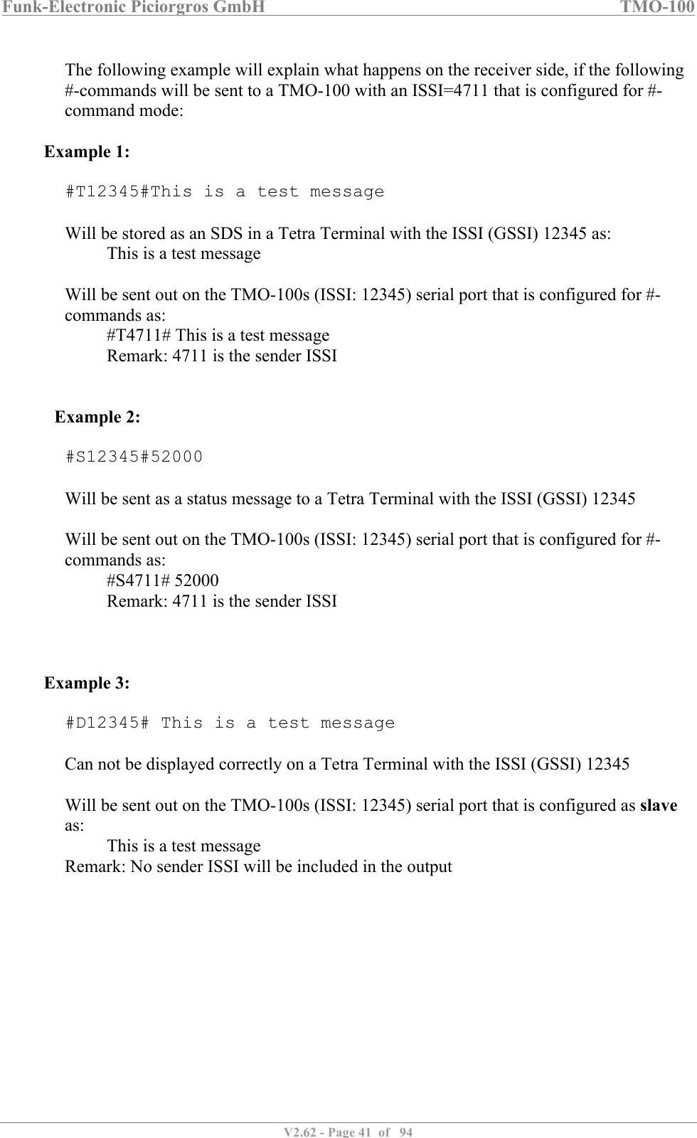 Funk-Electronic Piciorgros GmbH   TMO-100   V2.62 - Page 41  of   94   The following example will explain what happens on the receiver side, if the following #-commands will be sent to a TMO-100 with an ISSI=4711 that is configured for #-command mode:  Example 1:  #T12345#This is a test message  Will be stored as an SDS in a Tetra Terminal with the ISSI (GSSI) 12345 as:   This is a test message  Will be sent out on the TMO-100s (ISSI: 12345) serial port that is configured for #-commands as: #T4711# This is a test message   Remark: 4711 is the sender ISSI    Example 2:  #S12345#52000  Will be sent as a status message to a Tetra Terminal with the ISSI (GSSI) 12345  Will be sent out on the TMO-100s (ISSI: 12345) serial port that is configured for #-commands as: #S4711# 52000   Remark: 4711 is the sender ISSI    Example 3:  #D12345# This is a test message  Can not be displayed correctly on a Tetra Terminal with the ISSI (GSSI) 12345  Will be sent out on the TMO-100s (ISSI: 12345) serial port that is configured as slave as: This is a test message  Remark: No sender ISSI will be included in the output   