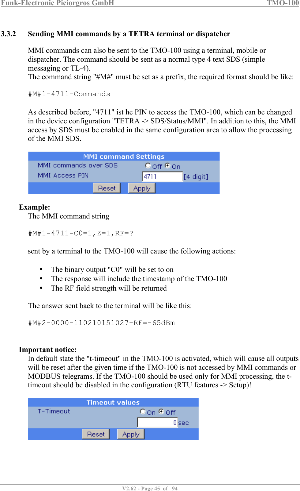 Funk-Electronic Piciorgros GmbH   TMO-100   V2.62 - Page 45  of   94   3.3.2 Sending MMI commands by a TETRA terminal or dispatcher MMI commands can also be sent to the TMO-100 using a terminal, mobile or dispatcher. The command should be sent as a normal type 4 text SDS (simple messaging or TL-4). The command string &quot;#M#&quot; must be set as a prefix, the required format should be like:  #M#1-4711-Commands  As described before, &quot;4711&quot; ist he PIN to access the TMO-100, which can be changed in the device configuration &quot;TETRA -&gt; SDS/Status/MMI&quot;. In addition to this, the MMI access by SDS must be enabled in the same configuration area to allow the processing of the MMI SDS.    Example: The MMI command string  #M#1-4711-C0=1,Z=1,RF=?  sent by a terminal to the TMO-100 will cause the following actions:   • The binary output &quot;C0&quot; will be set to on • The response will include the timestamp of the TMO-100 • The RF field strength will be returned  The answer sent back to the terminal will be like this:  #M#2-0000-110210151027-RF=-65dBm   Important notice: In default state the &quot;t-timeout&quot; in the TMO-100 is activated, which will cause all outputs will be reset after the given time if the TMO-100 is not accessed by MMI commands or MODBUS telegrams. If the TMO-100 should be used only for MMI processing, the t-timeout should be disabled in the configuration (RTU features -&gt; Setup)!   