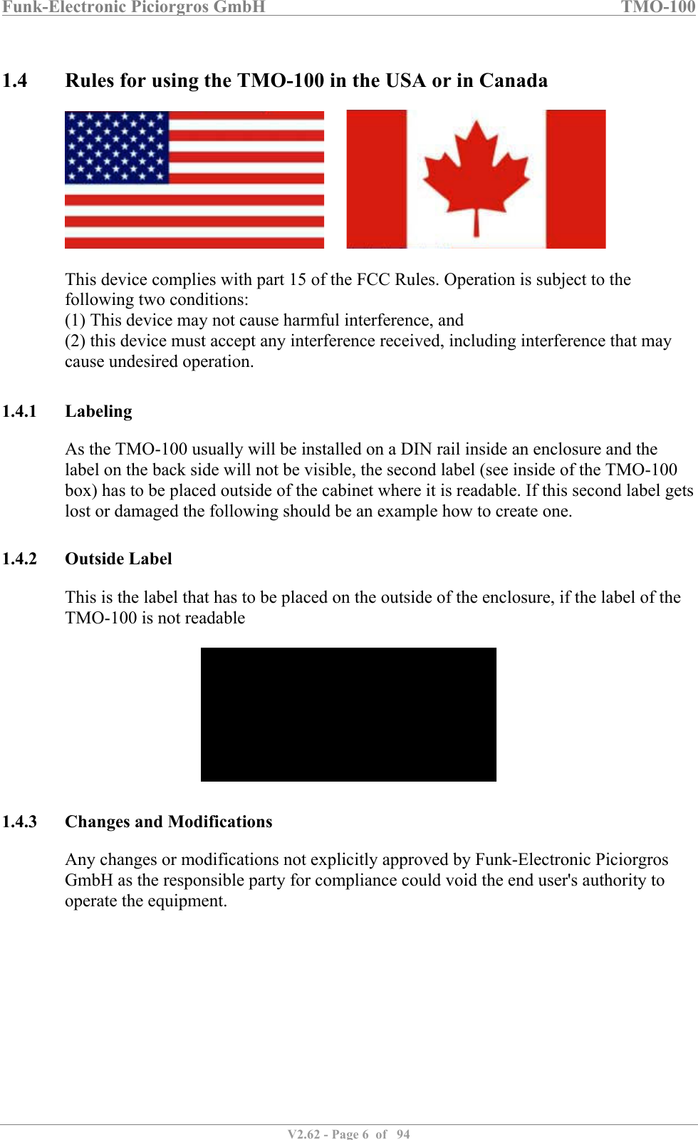 Funk-Electronic Piciorgros GmbH   TMO-100   V2.62 - Page 6  of   94    1.4 Rules for using the TMO-100 in the USA or in Canada          This device complies with part 15 of the FCC Rules. Operation is subject to the following two conditions:  (1) This device may not cause harmful interference, and  (2) this device must accept any interference received, including interference that may cause undesired operation.   1.4.1 Labeling As the TMO-100 usually will be installed on a DIN rail inside an enclosure and the label on the back side will not be visible, the second label (see inside of the TMO-100 box) has to be placed outside of the cabinet where it is readable. If this second label gets lost or damaged the following should be an example how to create one.  1.4.2 Outside Label This is the label that has to be placed on the outside of the enclosure, if the label of the TMO-100 is not readable    1.4.3 Changes and Modifications Any changes or modifications not explicitly approved by Funk-Electronic Piciorgros GmbH as the responsible party for compliance could void the end user&apos;s authority to operate the equipment.           