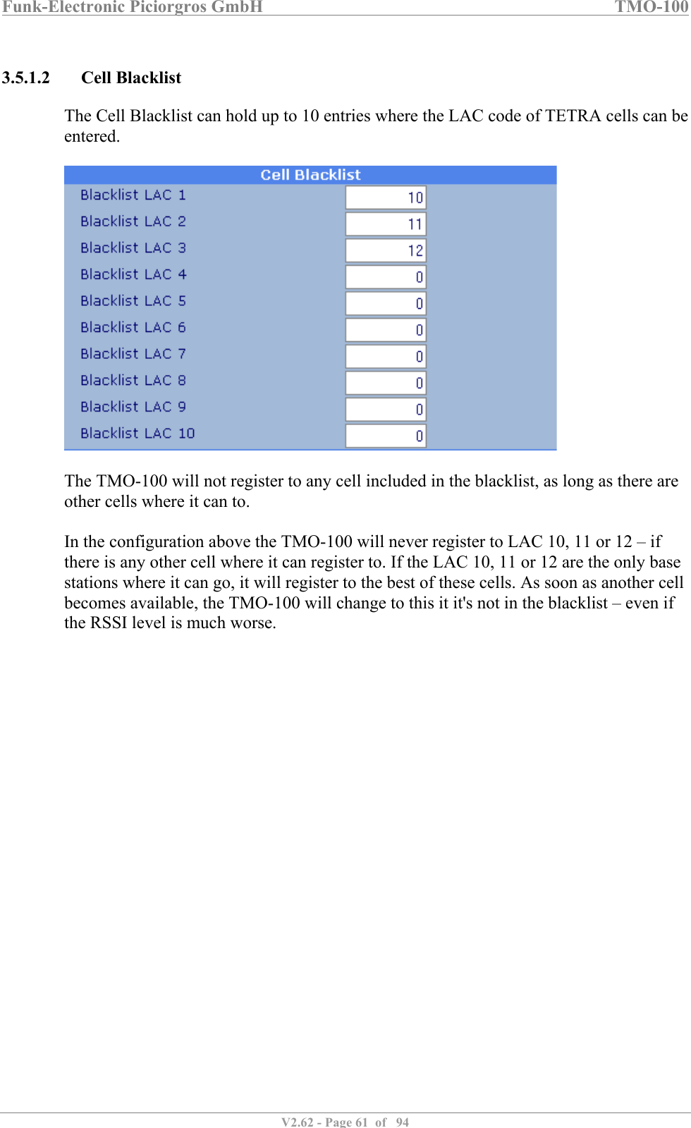 Funk-Electronic Piciorgros GmbH   TMO-100   V2.62 - Page 61  of   94   3.5.1.2 Cell Blacklist The Cell Blacklist can hold up to 10 entries where the LAC code of TETRA cells can be entered.    The TMO-100 will not register to any cell included in the blacklist, as long as there are other cells where it can to.  In the configuration above the TMO-100 will never register to LAC 10, 11 or 12 – if there is any other cell where it can register to. If the LAC 10, 11 or 12 are the only base stations where it can go, it will register to the best of these cells. As soon as another cell becomes available, the TMO-100 will change to this it it&apos;s not in the blacklist – even if the RSSI level is much worse.  