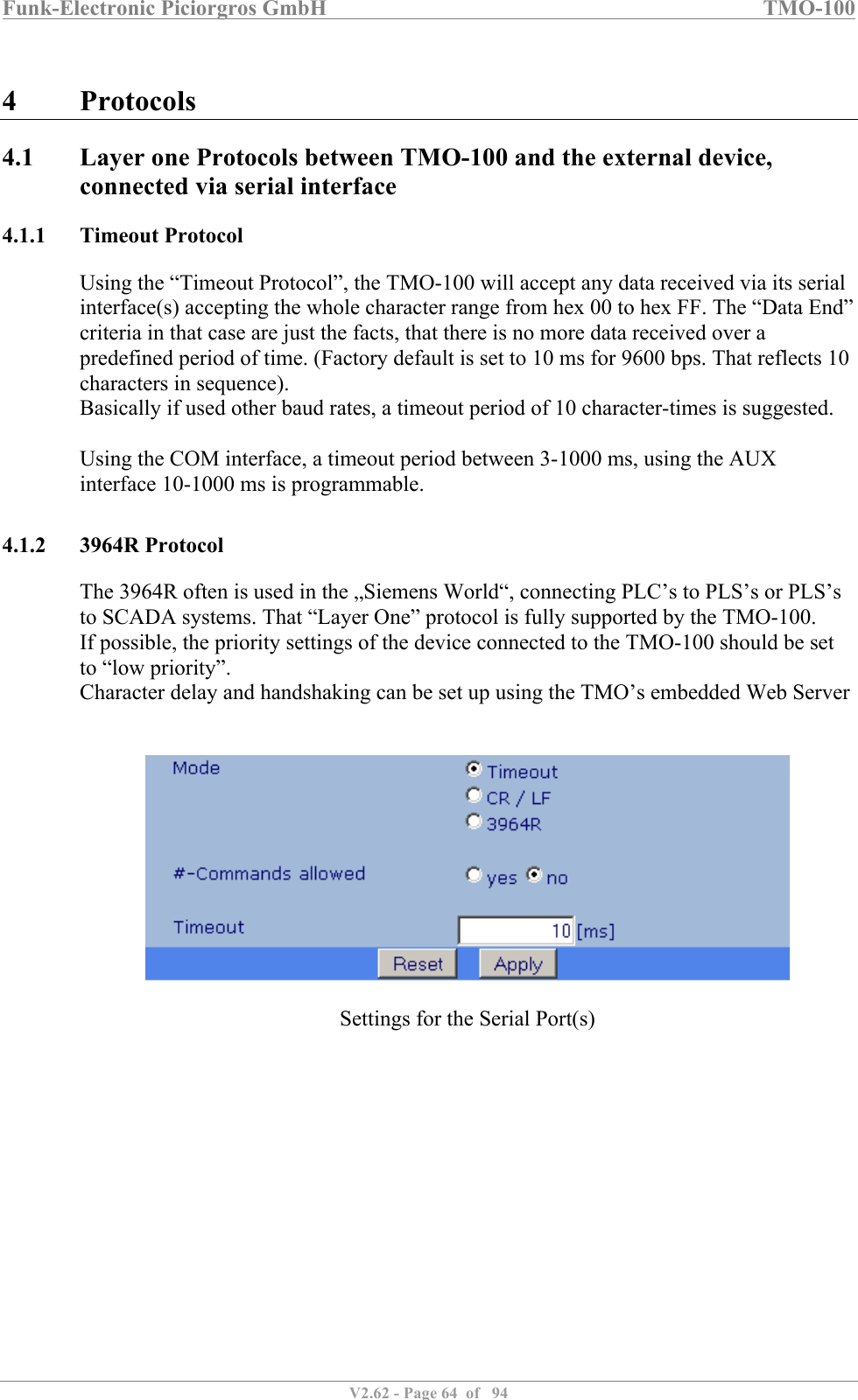 Funk-Electronic Piciorgros GmbH   TMO-100   V2.62 - Page 64  of   94   4 Protocols 4.1 Layer one Protocols between TMO-100 and the external device, connected via serial interface 4.1.1 Timeout Protocol Using the “Timeout Protocol”, the TMO-100 will accept any data received via its serial interface(s) accepting the whole character range from hex 00 to hex FF. The “Data End” criteria in that case are just the facts, that there is no more data received over a predefined period of time. (Factory default is set to 10 ms for 9600 bps. That reflects 10 characters in sequence).  Basically if used other baud rates, a timeout period of 10 character-times is suggested.  Using the COM interface, a timeout period between 3-1000 ms, using the AUX interface 10-1000 ms is programmable.    4.1.2 3964R Protocol The 3964R often is used in the „Siemens World“, connecting PLC’s to PLS’s or PLS’s to SCADA systems. That “Layer One” protocol is fully supported by the TMO-100.  If possible, the priority settings of the device connected to the TMO-100 should be set to “low priority”. Character delay and handshaking can be set up using the TMO’s embedded Web Server     Settings for the Serial Port(s)  