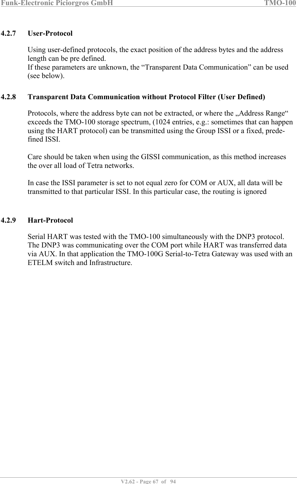 Funk-Electronic Piciorgros GmbH   TMO-100   V2.62 - Page 67  of   94   4.2.7 User-Protocol Using user-defined protocols, the exact position of the address bytes and the address length can be pre defined. If these parameters are unknown, the “Transparent Data Communication” can be used (see below).  4.2.8 Transparent Data Communication without Protocol Filter (User Defined) Protocols, where the address byte can not be extracted, or where the „Address Range“ exceeds the TMO-100 storage spectrum, (1024 entries, e.g.: sometimes that can happen using the HART protocol) can be transmitted using the Group ISSI or a fixed, prede-fined ISSI.  Care should be taken when using the GISSI communication, as this method increases the over all load of Tetra networks.  In case the ISSI parameter is set to not equal zero for COM or AUX, all data will be transmitted to that particular ISSI. In this particular case, the routing is ignored  4.2.9 Hart-Protocol Serial HART was tested with the TMO-100 simultaneously with the DNP3 protocol. The DNP3 was communicating over the COM port while HART was transferred data via AUX. In that application the TMO-100G Serial-to-Tetra Gateway was used with an ETELM switch and Infrastructure.   