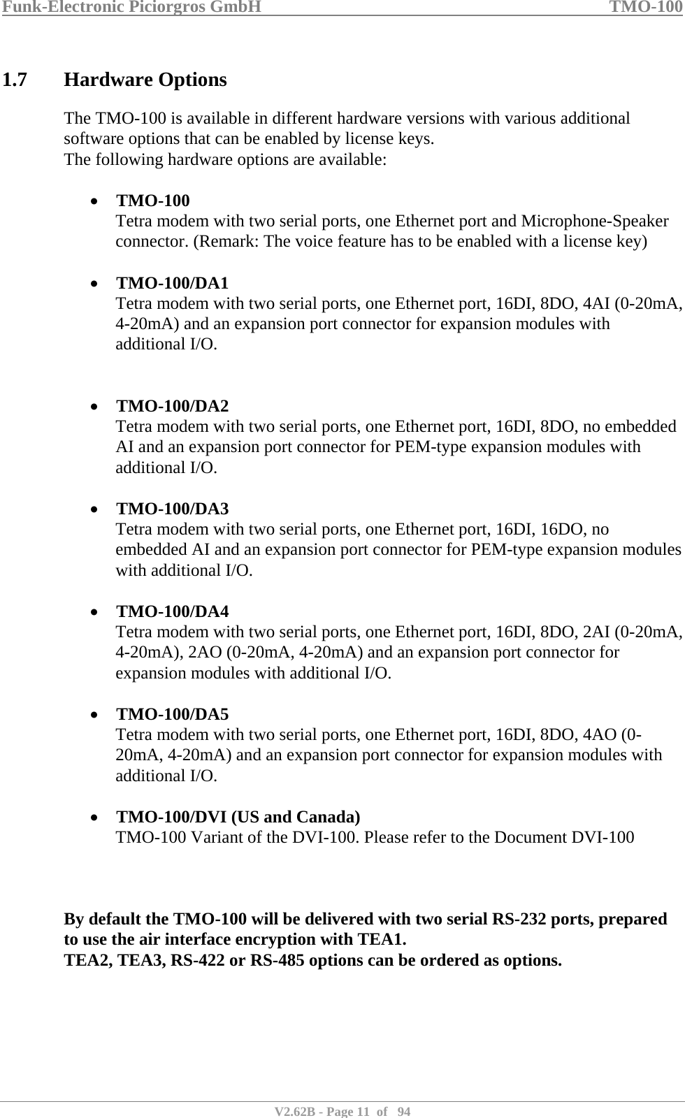 Funk-Electronic Piciorgros GmbH   TMO-100   V2.62B - Page 11  of   94   1.7 Hardware Options The TMO-100 is available in different hardware versions with various additional software options that can be enabled by license keys. The following hardware options are available:  • TMO-100 Tetra modem with two serial ports, one Ethernet port and Microphone-Speaker connector. (Remark: The voice feature has to be enabled with a license key)  • TMO-100/DA1 Tetra modem with two serial ports, one Ethernet port, 16DI, 8DO, 4AI (0-20mA, 4-20mA) and an expansion port connector for expansion modules with additional I/O.   • TMO-100/DA2 Tetra modem with two serial ports, one Ethernet port, 16DI, 8DO, no embedded AI and an expansion port connector for PEM-type expansion modules with additional I/O.  • TMO-100/DA3 Tetra modem with two serial ports, one Ethernet port, 16DI, 16DO, no embedded AI and an expansion port connector for PEM-type expansion modules with additional I/O.  • TMO-100/DA4 Tetra modem with two serial ports, one Ethernet port, 16DI, 8DO, 2AI (0-20mA, 4-20mA), 2AO (0-20mA, 4-20mA) and an expansion port connector for expansion modules with additional I/O.  • TMO-100/DA5 Tetra modem with two serial ports, one Ethernet port, 16DI, 8DO, 4AO (0-20mA, 4-20mA) and an expansion port connector for expansion modules with additional I/O.  • TMO-100/DVI (US and Canada) TMO-100 Variant of the DVI-100. Please refer to the Document DVI-100    By default the TMO-100 will be delivered with two serial RS-232 ports, prepared to use the air interface encryption with TEA1.  TEA2, TEA3, RS-422 or RS-485 options can be ordered as options.    