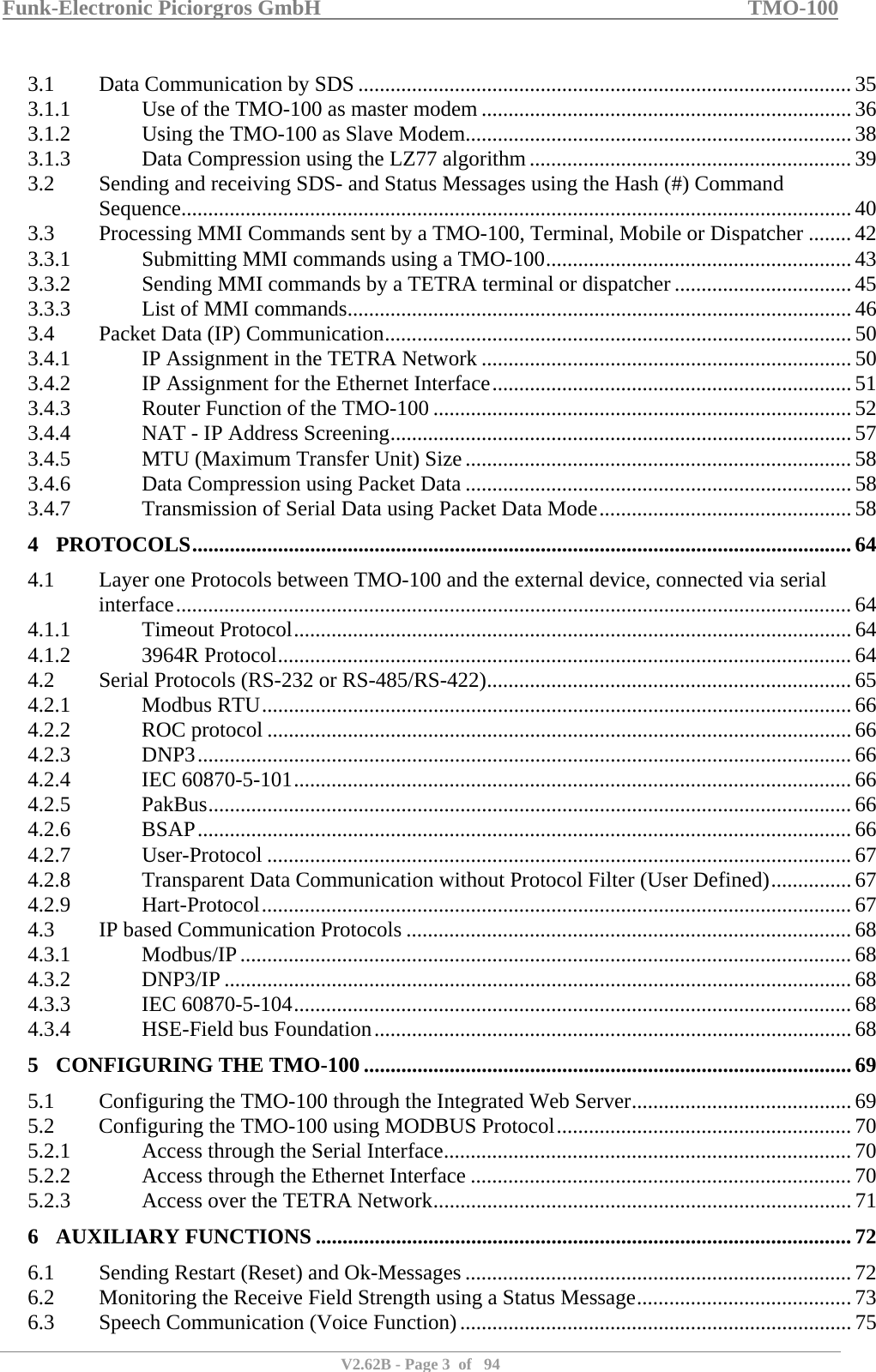 Funk-Electronic Piciorgros GmbH   TMO-100   V2.62B - Page 3  of   94   3.1  Data Communication by SDS ............................................................................................ 35 3.1.1  Use of the TMO-100 as master modem ..................................................................... 36 3.1.2  Using the TMO-100 as Slave Modem........................................................................ 38 3.1.3  Data Compression using the LZ77 algorithm............................................................ 39 3.2  Sending and receiving SDS- and Status Messages using the Hash (#) Command Sequence............................................................................................................................. 40 3.3  Processing MMI Commands sent by a TMO-100, Terminal, Mobile or Dispatcher ........ 42 3.3.1  Submitting MMI commands using a TMO-100......................................................... 43 3.3.2  Sending MMI commands by a TETRA terminal or dispatcher ................................. 45 3.3.3  List of MMI commands.............................................................................................. 46 3.4  Packet Data (IP) Communication....................................................................................... 50 3.4.1  IP Assignment in the TETRA Network ..................................................................... 50 3.4.2  IP Assignment for the Ethernet Interface................................................................... 51 3.4.3  Router Function of the TMO-100 .............................................................................. 52 3.4.4  NAT - IP Address Screening...................................................................................... 57 3.4.5  MTU (Maximum Transfer Unit) Size........................................................................58 3.4.6  Data Compression using Packet Data ........................................................................ 58 3.4.7  Transmission of Serial Data using Packet Data Mode............................................... 58 4 PROTOCOLS........................................................................................................................... 64 4.1  Layer one Protocols between TMO-100 and the external device, connected via serial interface..............................................................................................................................64 4.1.1 Timeout Protocol........................................................................................................ 64 4.1.2 3964R Protocol........................................................................................................... 64 4.2  Serial Protocols (RS-232 or RS-485/RS-422)....................................................................65 4.2.1 Modbus RTU.............................................................................................................. 66 4.2.2 ROC protocol ............................................................................................................. 66 4.2.3 DNP3..........................................................................................................................66 4.2.4 IEC 60870-5-101........................................................................................................ 66 4.2.5 PakBus........................................................................................................................ 66 4.2.6 BSAP.......................................................................................................................... 66 4.2.7 User-Protocol .............................................................................................................67 4.2.8  Transparent Data Communication without Protocol Filter (User Defined)...............67 4.2.9 Hart-Protocol..............................................................................................................67 4.3  IP based Communication Protocols ................................................................................... 68 4.3.1 Modbus/IP.................................................................................................................. 68 4.3.2 DNP3/IP ..................................................................................................................... 68 4.3.3 IEC 60870-5-104........................................................................................................ 68 4.3.4  HSE-Field bus Foundation......................................................................................... 68 5 CONFIGURING THE TMO-100 ........................................................................................... 69 5.1  Configuring the TMO-100 through the Integrated Web Server......................................... 69 5.2  Configuring the TMO-100 using MODBUS Protocol.......................................................70 5.2.1  Access through the Serial Interface............................................................................ 70 5.2.2  Access through the Ethernet Interface ....................................................................... 70 5.2.3  Access over the TETRA Network.............................................................................. 71 6 AUXILIARY FUNCTIONS .................................................................................................... 72 6.1  Sending Restart (Reset) and Ok-Messages ........................................................................ 72 6.2  Monitoring the Receive Field Strength using a Status Message........................................ 73 6.3  Speech Communication (Voice Function).........................................................................75 