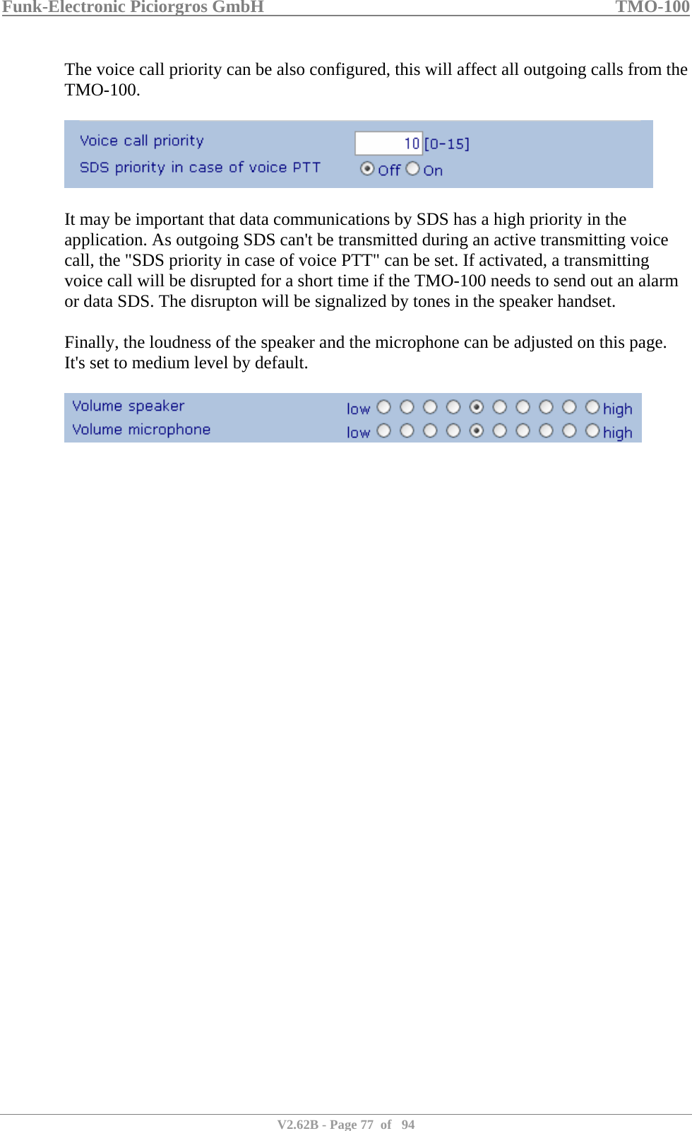 Funk-Electronic Piciorgros GmbH   TMO-100   V2.62B - Page 77  of   94   The voice call priority can be also configured, this will affect all outgoing calls from the TMO-100.    It may be important that data communications by SDS has a high priority in the application. As outgoing SDS can&apos;t be transmitted during an active transmitting voice call, the &quot;SDS priority in case of voice PTT&quot; can be set. If activated, a transmitting voice call will be disrupted for a short time if the TMO-100 needs to send out an alarm or data SDS. The disrupton will be signalized by tones in the speaker handset.  Finally, the loudness of the speaker and the microphone can be adjusted on this page. It&apos;s set to medium level by default.    