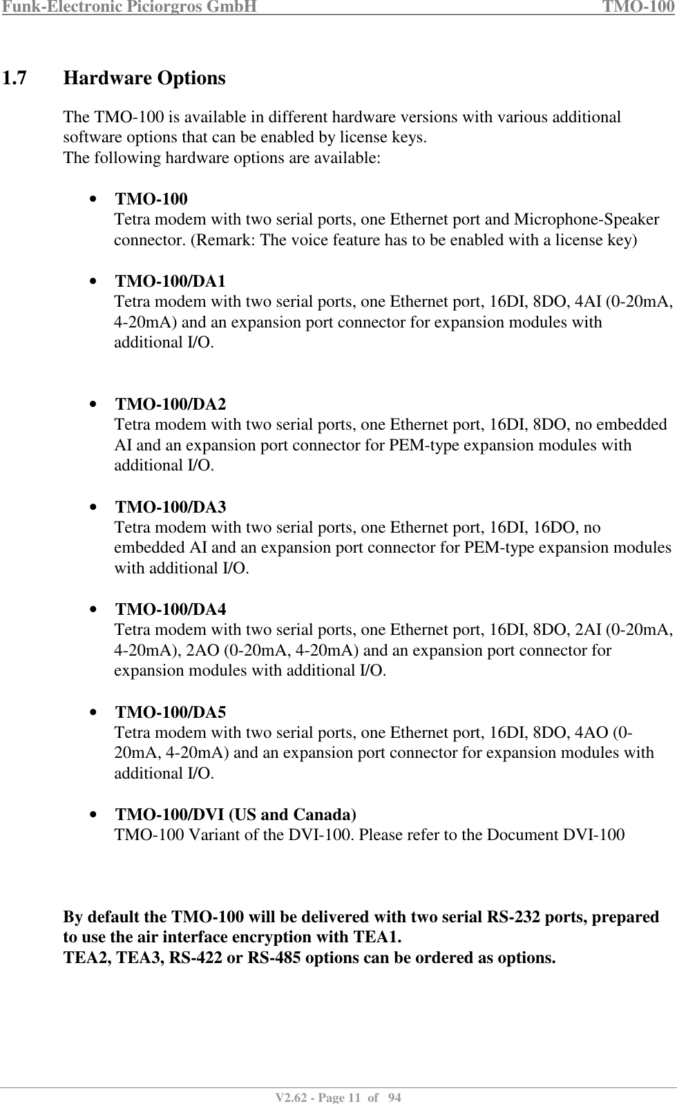 Funk-Electronic Piciorgros GmbH   TMO-100   V2.62 - Page 11  of   94   1.7 Hardware Options The TMO-100 is available in different hardware versions with various additional software options that can be enabled by license keys. The following hardware options are available:  • TMO-100 Tetra modem with two serial ports, one Ethernet port and Microphone-Speaker connector. (Remark: The voice feature has to be enabled with a license key)  • TMO-100/DA1 Tetra modem with two serial ports, one Ethernet port, 16DI, 8DO, 4AI (0-20mA, 4-20mA) and an expansion port connector for expansion modules with additional I/O.   • TMO-100/DA2 Tetra modem with two serial ports, one Ethernet port, 16DI, 8DO, no embedded AI and an expansion port connector for PEM-type expansion modules with additional I/O.  • TMO-100/DA3 Tetra modem with two serial ports, one Ethernet port, 16DI, 16DO, no embedded AI and an expansion port connector for PEM-type expansion modules with additional I/O.  • TMO-100/DA4 Tetra modem with two serial ports, one Ethernet port, 16DI, 8DO, 2AI (0-20mA, 4-20mA), 2AO (0-20mA, 4-20mA) and an expansion port connector for expansion modules with additional I/O.  • TMO-100/DA5 Tetra modem with two serial ports, one Ethernet port, 16DI, 8DO, 4AO (0-20mA, 4-20mA) and an expansion port connector for expansion modules with additional I/O.  • TMO-100/DVI (US and Canada) TMO-100 Variant of the DVI-100. Please refer to the Document DVI-100    By default the TMO-100 will be delivered with two serial RS-232 ports, prepared to use the air interface encryption with TEA1.  TEA2, TEA3, RS-422 or RS-485 options can be ordered as options.    