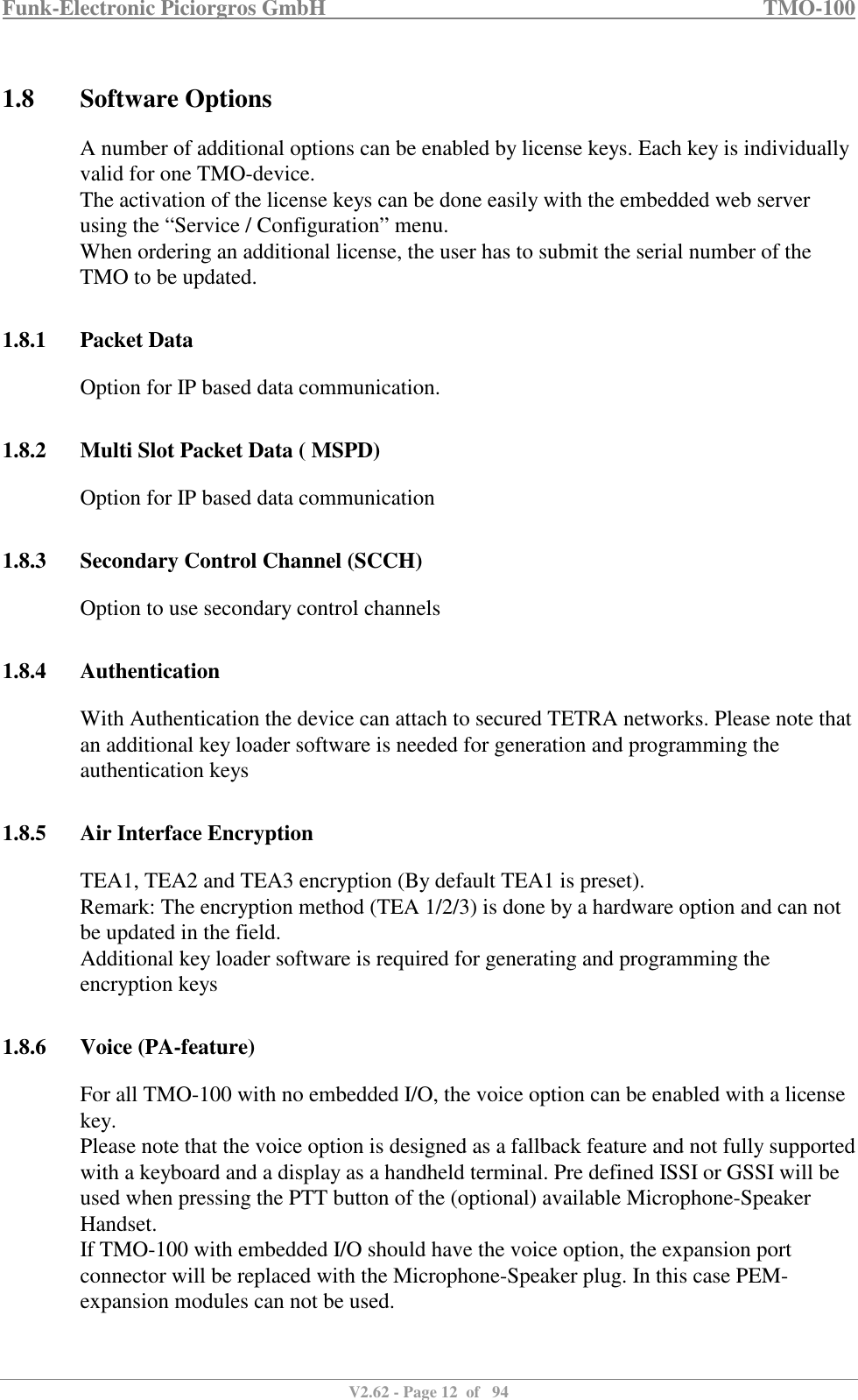 Funk-Electronic Piciorgros GmbH   TMO-100   V2.62 - Page 12  of   94   1.8 Software Options A number of additional options can be enabled by license keys. Each key is individually valid for one TMO-device.  The activation of the license keys can be done easily with the embedded web server using the “Service / Configuration” menu. When ordering an additional license, the user has to submit the serial number of the TMO to be updated.  1.8.1 Packet Data Option for IP based data communication.  1.8.2 Multi Slot Packet Data ( MSPD) Option for IP based data communication  1.8.3 Secondary Control Channel (SCCH) Option to use secondary control channels  1.8.4 Authentication With Authentication the device can attach to secured TETRA networks. Please note that an additional key loader software is needed for generation and programming the authentication keys  1.8.5 Air Interface Encryption TEA1, TEA2 and TEA3 encryption (By default TEA1 is preset).  Remark: The encryption method (TEA 1/2/3) is done by a hardware option and can not be updated in the field. Additional key loader software is required for generating and programming the encryption keys  1.8.6 Voice (PA-feature) For all TMO-100 with no embedded I/O, the voice option can be enabled with a license key.  Please note that the voice option is designed as a fallback feature and not fully supported with a keyboard and a display as a handheld terminal. Pre defined ISSI or GSSI will be used when pressing the PTT button of the (optional) available Microphone-Speaker Handset. If TMO-100 with embedded I/O should have the voice option, the expansion port connector will be replaced with the Microphone-Speaker plug. In this case PEM-expansion modules can not be used.  