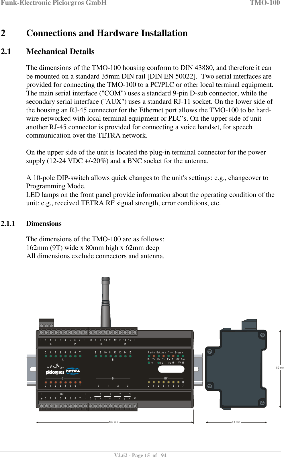 Funk-Electronic Piciorgros GmbH   TMO-100   V2.62 - Page 15  of   94   2 Connections and Hardware Installation 2.1 Mechanical Details The dimensions of the TMO-100 housing conform to DIN 43880, and therefore it can be mounted on a standard 35mm DIN rail [DIN EN 50022].  Two serial interfaces are provided for connecting the TMO-100 to a PC/PLC or other local terminal equipment. The main serial interface (&quot;COM&quot;) uses a standard 9-pin D-sub connector, while the secondary serial interface (&quot;AUX&quot;) uses a standard RJ-11 socket. On the lower side of the housing an RJ-45 connector for the Ethernet port allows the TMO-100 to be hard-wire networked with local terminal equipment or PLC’s. On the upper side of unit another RJ-45 connector is provided for connecting a voice handset, for speech communication over the TETRA network.   On the upper side of the unit is located the plug-in terminal connector for the power supply (12-24 VDC +/-20%) and a BNC socket for the antenna.   A 10-pole DIP-switch allows quick changes to the unit&apos;s settings: e.g., changeover to Programming Mode.  LED lamps on the front panel provide information about the operating condition of the unit: e.g., received TETRA RF signal strength, error conditions, etc.  2.1.1 Dimensions The dimensions of the TMO-100 are as follows: 162mm (9T) wide x 80mm high x 62mm deep All dimensions exclude connectors and antenna.      R FBDAC080 1 2 300 1911 21022 31133 41244 51355 61466 71577CCO u t CC++ + + +-- - - -0 1 2 30 1 2 3 4 5 6 7C C0 81 92 1 03 114 1 251 36 1 4In InIn In7 1 5C C8 0  m m6 0  m m1 6 2  m mR a d i oR x R x R xT x T x T x O K P w rE t h /A u x S y s t e mC o mF 1 F 2 F 4F 3