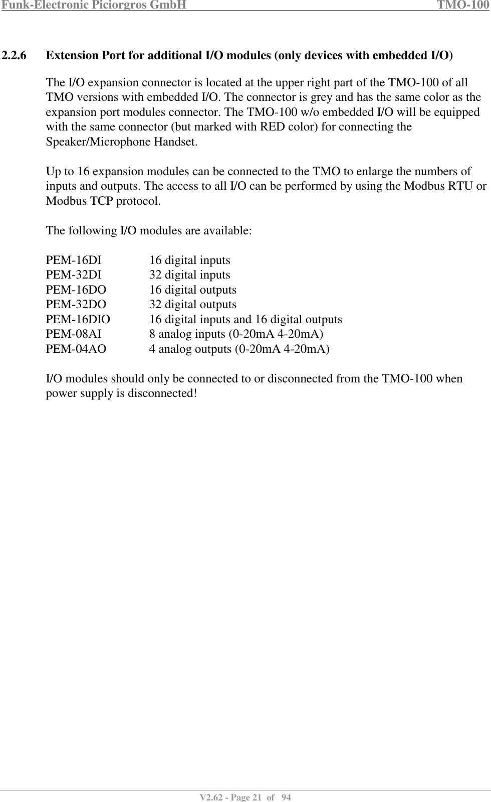 Funk-Electronic Piciorgros GmbH   TMO-100   V2.62 - Page 21  of   94   2.2.6 Extension Port for additional I/O modules (only devices with embedded I/O) The I/O expansion connector is located at the upper right part of the TMO-100 of all TMO versions with embedded I/O. The connector is grey and has the same color as the expansion port modules connector. The TMO-100 w/o embedded I/O will be equipped with the same connector (but marked with RED color) for connecting the Speaker/Microphone Handset.  Up to 16 expansion modules can be connected to the TMO to enlarge the numbers of inputs and outputs. The access to all I/O can be performed by using the Modbus RTU or Modbus TCP protocol.  The following I/O modules are available:  PEM-16DI    16 digital inputs PEM-32DI    32 digital inputs PEM-16DO    16 digital outputs PEM-32DO    32 digital outputs PEM-16DIO   16 digital inputs and 16 digital outputs PEM-08AI    8 analog inputs (0-20mA 4-20mA) PEM-04AO    4 analog outputs (0-20mA 4-20mA)  I/O modules should only be connected to or disconnected from the TMO-100 when power supply is disconnected!  