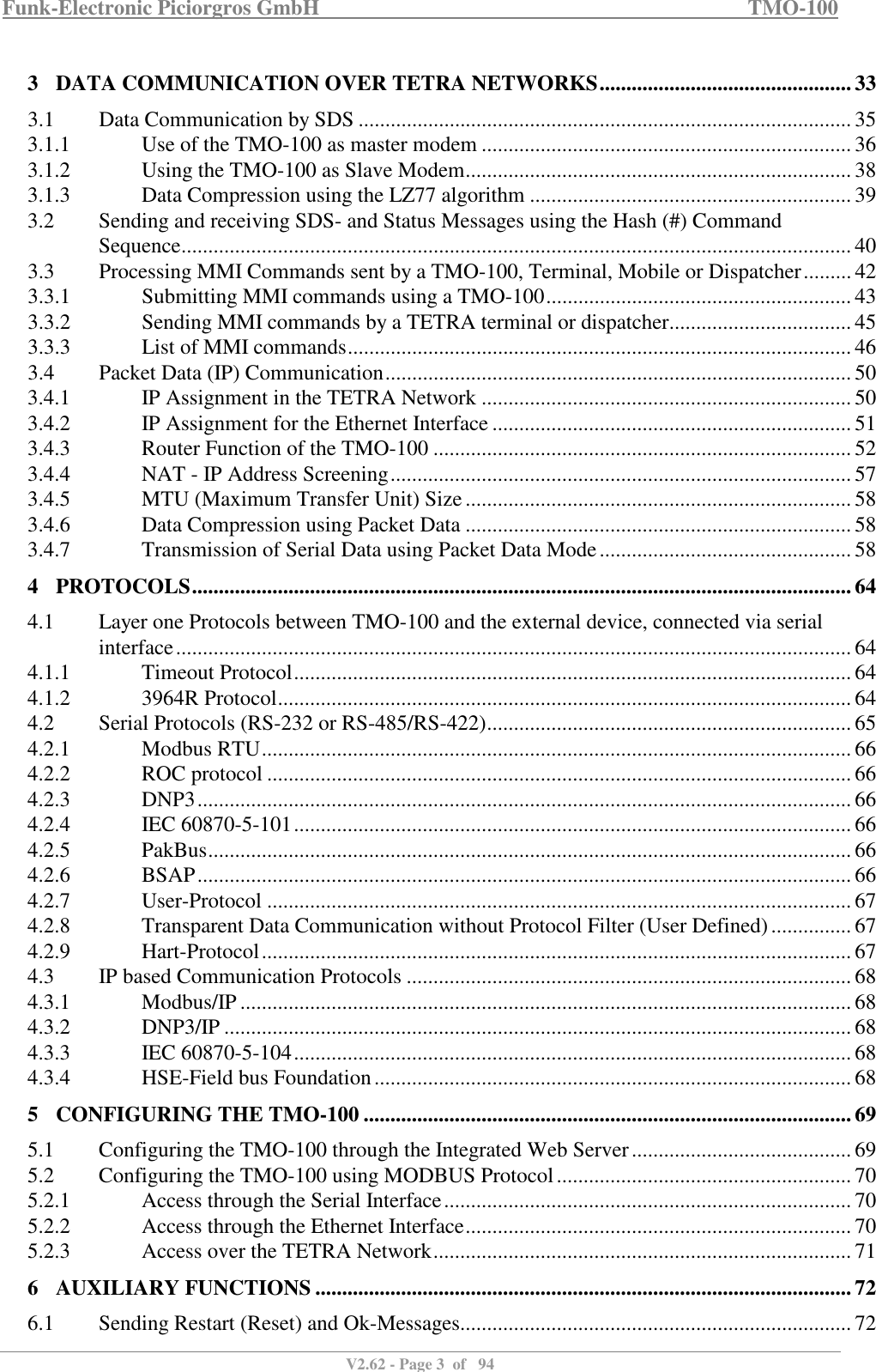 Funk-Electronic Piciorgros GmbH   TMO-100   V2.62 - Page 3  of   94   3 DATA COMMUNICATION OVER TETRA NETWORKS ............................................... 33 3.1  Data Communication by SDS ............................................................................................ 35 3.1.1  Use of the TMO-100 as master modem ..................................................................... 36 3.1.2  Using the TMO-100 as Slave Modem ........................................................................ 38 3.1.3  Data Compression using the LZ77 algorithm ............................................................ 39 3.2  Sending and receiving SDS- and Status Messages using the Hash (#) Command Sequence ............................................................................................................................. 40 3.3  Processing MMI Commands sent by a TMO-100, Terminal, Mobile or Dispatcher ......... 42 3.3.1  Submitting MMI commands using a TMO-100 ......................................................... 43 3.3.2  Sending MMI commands by a TETRA terminal or dispatcher .................................. 45 3.3.3  List of MMI commands .............................................................................................. 46 3.4  Packet Data (IP) Communication ....................................................................................... 50 3.4.1  IP Assignment in the TETRA Network ..................................................................... 50 3.4.2  IP Assignment for the Ethernet Interface ................................................................... 51 3.4.3  Router Function of the TMO-100 .............................................................................. 52 3.4.4  NAT - IP Address Screening ...................................................................................... 57 3.4.5  MTU (Maximum Transfer Unit) Size ........................................................................ 58 3.4.6  Data Compression using Packet Data ........................................................................ 58 3.4.7  Transmission of Serial Data using Packet Data Mode ............................................... 58 4 PROTOCOLS ........................................................................................................................... 64 4.1  Layer one Protocols between TMO-100 and the external device, connected via serial interface .............................................................................................................................. 64 4.1.1  Timeout Protocol ........................................................................................................ 64 4.1.2  3964R Protocol ........................................................................................................... 64 4.2  Serial Protocols (RS-232 or RS-485/RS-422) .................................................................... 65 4.2.1  Modbus RTU .............................................................................................................. 66 4.2.2  ROC protocol ............................................................................................................. 66 4.2.3  DNP3 .......................................................................................................................... 66 4.2.4  IEC 60870-5-101 ........................................................................................................ 66 4.2.5  PakBus ........................................................................................................................ 66 4.2.6  BSAP .......................................................................................................................... 66 4.2.7  User-Protocol ............................................................................................................. 67 4.2.8  Transparent Data Communication without Protocol Filter (User Defined) ............... 67 4.2.9  Hart-Protocol .............................................................................................................. 67 4.3  IP based Communication Protocols ................................................................................... 68 4.3.1  Modbus/IP .................................................................................................................. 68 4.3.2  DNP3/IP ..................................................................................................................... 68 4.3.3  IEC 60870-5-104 ........................................................................................................ 68 4.3.4  HSE-Field bus Foundation ......................................................................................... 68 5 CONFIGURING THE TMO-100 ........................................................................................... 69 5.1  Configuring the TMO-100 through the Integrated Web Server ......................................... 69 5.2  Configuring the TMO-100 using MODBUS Protocol ....................................................... 70 5.2.1  Access through the Serial Interface ............................................................................ 70 5.2.2  Access through the Ethernet Interface ........................................................................ 70 5.2.3  Access over the TETRA Network .............................................................................. 71 6 AUXILIARY FUNCTIONS .................................................................................................... 72 6.1  Sending Restart (Reset) and Ok-Messages......................................................................... 72 