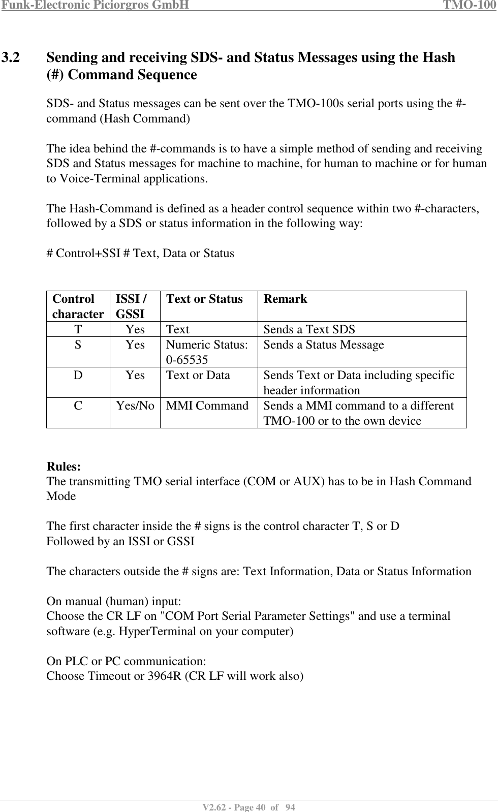 Funk-Electronic Piciorgros GmbH   TMO-100   V2.62 - Page 40  of   94   3.2 Sending and receiving SDS- and Status Messages using the Hash (#) Command Sequence SDS- and Status messages can be sent over the TMO-100s serial ports using the #-command (Hash Command)  The idea behind the #-commands is to have a simple method of sending and receiving SDS and Status messages for machine to machine, for human to machine or for human to Voice-Terminal applications.  The Hash-Command is defined as a header control sequence within two #-characters, followed by a SDS or status information in the following way:  # Control+SSI # Text, Data or Status   Control  character ISSI / GSSI  Text or Status  Remark T  Yes  Text  Sends a Text SDS S  Yes  Numeric Status: 0-65535  Sends a Status Message D  Yes  Text or Data  Sends Text or Data including specific header information C  Yes/No MMI Command  Sends a MMI command to a different TMO-100 or to the own device   Rules: The transmitting TMO serial interface (COM or AUX) has to be in Hash Command Mode  The first character inside the # signs is the control character T, S or D Followed by an ISSI or GSSI  The characters outside the # signs are: Text Information, Data or Status Information  On manual (human) input:  Choose the CR LF on &quot;COM Port Serial Parameter Settings&quot; and use a terminal software (e.g. HyperTerminal on your computer)  On PLC or PC communication:  Choose Timeout or 3964R (CR LF will work also)  