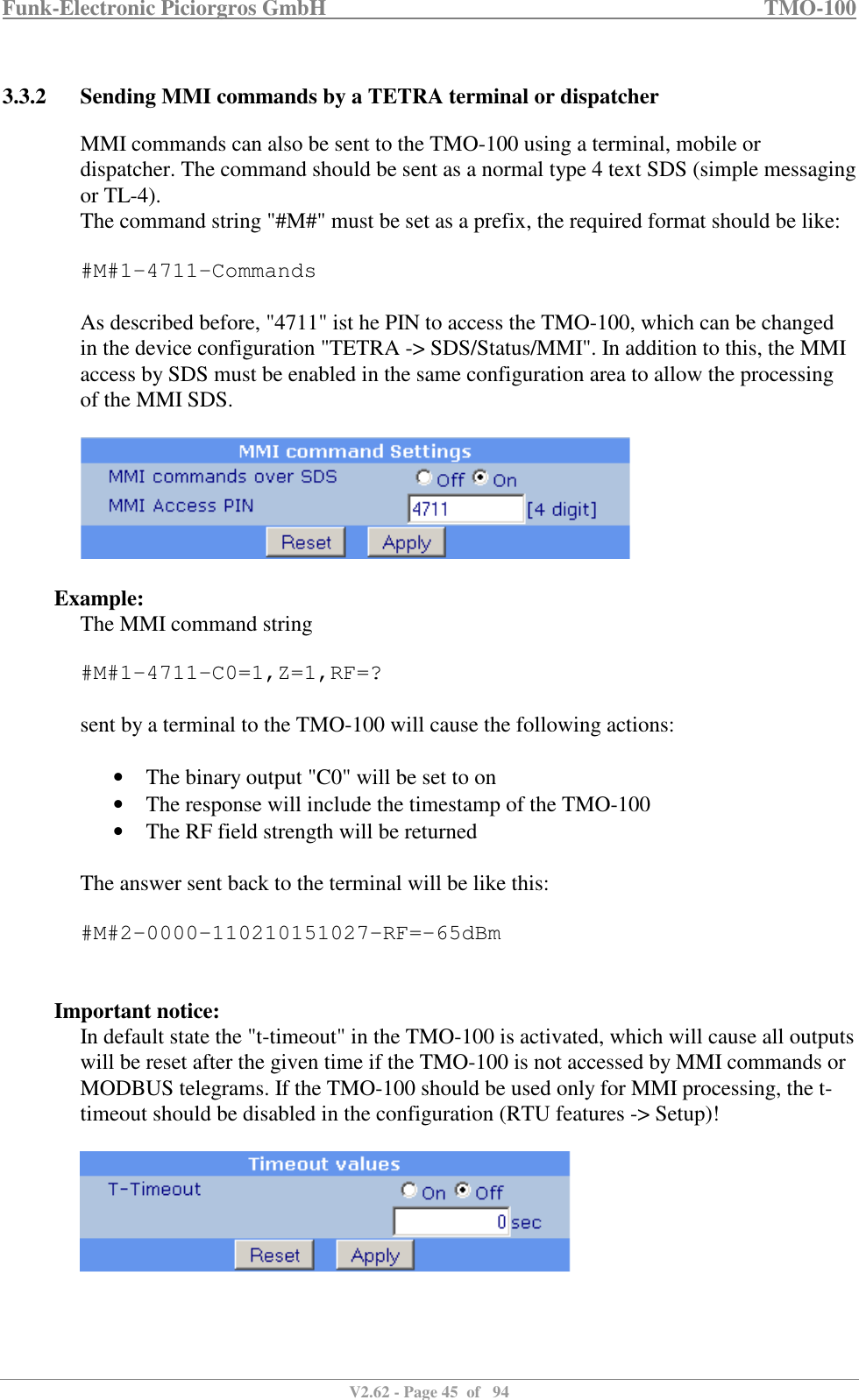 Funk-Electronic Piciorgros GmbH   TMO-100   V2.62 - Page 45  of   94   3.3.2 Sending MMI commands by a TETRA terminal or dispatcher MMI commands can also be sent to the TMO-100 using a terminal, mobile or dispatcher. The command should be sent as a normal type 4 text SDS (simple messaging or TL-4). The command string &quot;#M#&quot; must be set as a prefix, the required format should be like:  #M#1-4711-Commands  As described before, &quot;4711&quot; ist he PIN to access the TMO-100, which can be changed in the device configuration &quot;TETRA -&gt; SDS/Status/MMI&quot;. In addition to this, the MMI access by SDS must be enabled in the same configuration area to allow the processing of the MMI SDS.    Example: The MMI command string  #M#1-4711-C0=1,Z=1,RF=?  sent by a terminal to the TMO-100 will cause the following actions:   • The binary output &quot;C0&quot; will be set to on • The response will include the timestamp of the TMO-100 • The RF field strength will be returned  The answer sent back to the terminal will be like this:  #M#2-0000-110210151027-RF=-65dBm   Important notice: In default state the &quot;t-timeout&quot; in the TMO-100 is activated, which will cause all outputs will be reset after the given time if the TMO-100 is not accessed by MMI commands or MODBUS telegrams. If the TMO-100 should be used only for MMI processing, the t-timeout should be disabled in the configuration (RTU features -&gt; Setup)!   