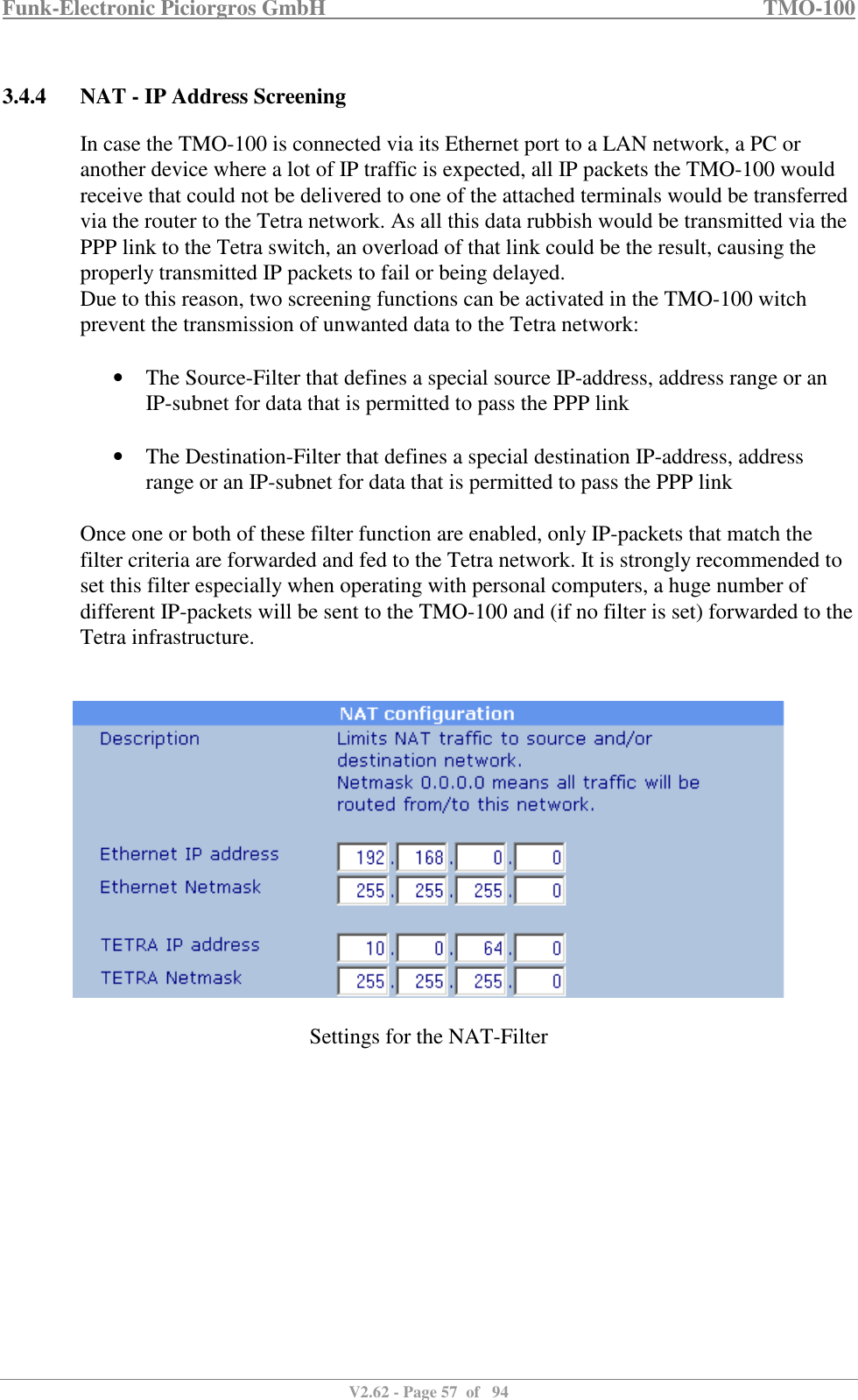 Funk-Electronic Piciorgros GmbH   TMO-100   V2.62 - Page 57  of   94   3.4.4 NAT - IP Address Screening In case the TMO-100 is connected via its Ethernet port to a LAN network, a PC or another device where a lot of IP traffic is expected, all IP packets the TMO-100 would receive that could not be delivered to one of the attached terminals would be transferred via the router to the Tetra network. As all this data rubbish would be transmitted via the PPP link to the Tetra switch, an overload of that link could be the result, causing the properly transmitted IP packets to fail or being delayed. Due to this reason, two screening functions can be activated in the TMO-100 witch prevent the transmission of unwanted data to the Tetra network:  • The Source-Filter that defines a special source IP-address, address range or an IP-subnet for data that is permitted to pass the PPP link  • The Destination-Filter that defines a special destination IP-address, address range or an IP-subnet for data that is permitted to pass the PPP link  Once one or both of these filter function are enabled, only IP-packets that match the filter criteria are forwarded and fed to the Tetra network. It is strongly recommended to set this filter especially when operating with personal computers, a huge number of different IP-packets will be sent to the TMO-100 and (if no filter is set) forwarded to the Tetra infrastructure.      Settings for the NAT-Filter   