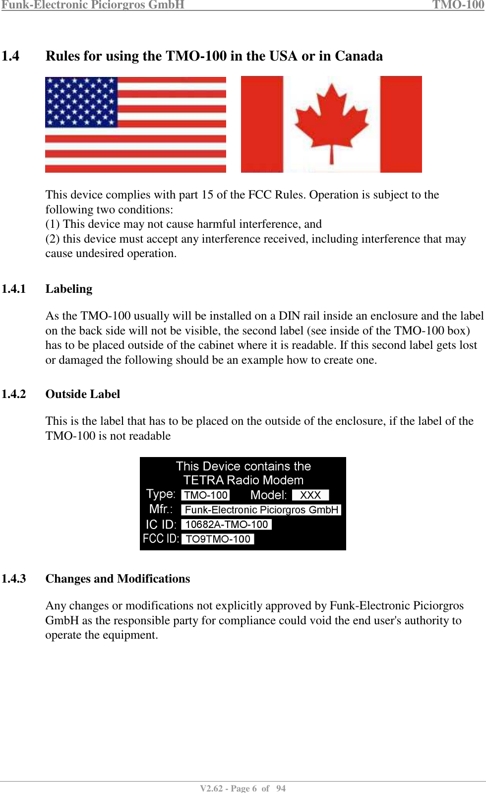 Funk-Electronic Piciorgros GmbH   TMO-100   V2.62 - Page 6  of   94   1.4 Rules for using the TMO-100 in the USA or in Canada          This device complies with part 15 of the FCC Rules. Operation is subject to the following two conditions:  (1) This device may not cause harmful interference, and  (2) this device must accept any interference received, including interference that may cause undesired operation.   1.4.1 Labeling As the TMO-100 usually will be installed on a DIN rail inside an enclosure and the label on the back side will not be visible, the second label (see inside of the TMO-100 box) has to be placed outside of the cabinet where it is readable. If this second label gets lost or damaged the following should be an example how to create one.  1.4.2 Outside Label This is the label that has to be placed on the outside of the enclosure, if the label of the TMO-100 is not readable    1.4.3 Changes and Modifications Any changes or modifications not explicitly approved by Funk-Electronic Piciorgros GmbH as the responsible party for compliance could void the end user&apos;s authority to operate the equipment.           