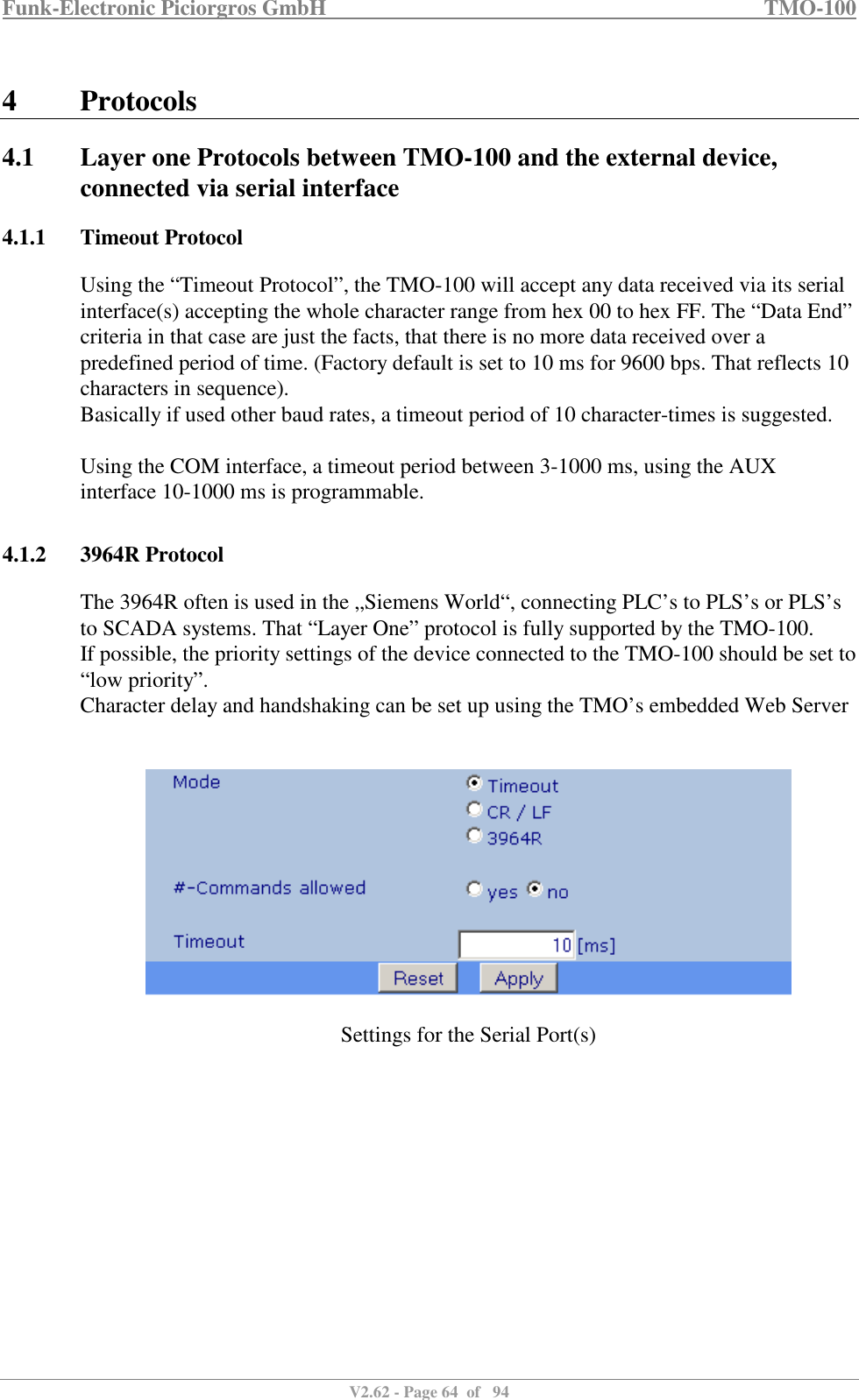 Funk-Electronic Piciorgros GmbH   TMO-100   V2.62 - Page 64  of   94   4 Protocols 4.1 Layer one Protocols between TMO-100 and the external device, connected via serial interface 4.1.1 Timeout Protocol Using the “Timeout Protocol”, the TMO-100 will accept any data received via its serial interface(s) accepting the whole character range from hex 00 to hex FF. The “Data End” criteria in that case are just the facts, that there is no more data received over a predefined period of time. (Factory default is set to 10 ms for 9600 bps. That reflects 10 characters in sequence).  Basically if used other baud rates, a timeout period of 10 character-times is suggested.  Using the COM interface, a timeout period between 3-1000 ms, using the AUX interface 10-1000 ms is programmable.    4.1.2 3964R Protocol The 3964R often is used in the „Siemens World“, connecting PLC’s to PLS’s or PLS’s to SCADA systems. That “Layer One” protocol is fully supported by the TMO-100.  If possible, the priority settings of the device connected to the TMO-100 should be set to “low priority”. Character delay and handshaking can be set up using the TMO’s embedded Web Server     Settings for the Serial Port(s)  