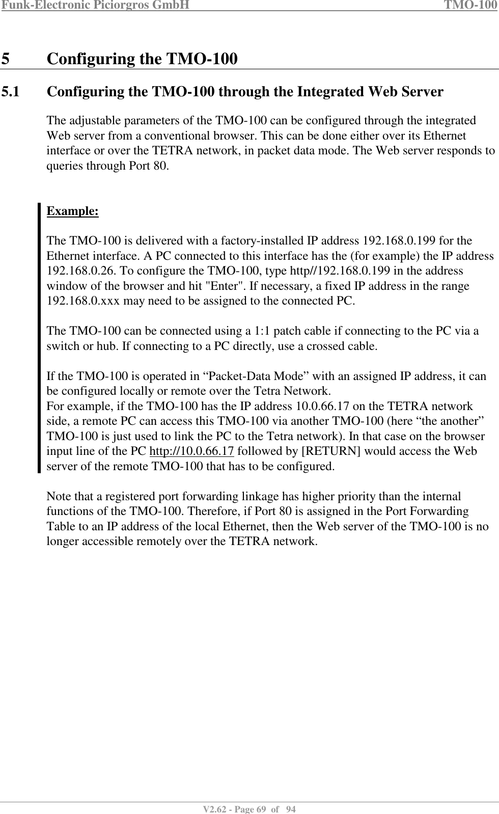 Funk-Electronic Piciorgros GmbH   TMO-100   V2.62 - Page 69  of   94   5 Configuring the TMO-100 5.1 Configuring the TMO-100 through the Integrated Web Server The adjustable parameters of the TMO-100 can be configured through the integrated Web server from a conventional browser. This can be done either over its Ethernet interface or over the TETRA network, in packet data mode. The Web server responds to queries through Port 80.   Example:  The TMO-100 is delivered with a factory-installed IP address 192.168.0.199 for the Ethernet interface. A PC connected to this interface has the (for example) the IP address 192.168.0.26. To configure the TMO-100, type http//192.168.0.199 in the address window of the browser and hit &quot;Enter&quot;. If necessary, a fixed IP address in the range 192.168.0.xxx may need to be assigned to the connected PC.  The TMO-100 can be connected using a 1:1 patch cable if connecting to the PC via a switch or hub. If connecting to a PC directly, use a crossed cable.   If the TMO-100 is operated in “Packet-Data Mode” with an assigned IP address, it can be configured locally or remote over the Tetra Network.  For example, if the TMO-100 has the IP address 10.0.66.17 on the TETRA network side, a remote PC can access this TMO-100 via another TMO-100 (here “the another” TMO-100 is just used to link the PC to the Tetra network). In that case on the browser input line of the PC http://10.0.66.17 followed by [RETURN] would access the Web server of the remote TMO-100 that has to be configured.    Note that a registered port forwarding linkage has higher priority than the internal functions of the TMO-100. Therefore, if Port 80 is assigned in the Port Forwarding Table to an IP address of the local Ethernet, then the Web server of the TMO-100 is no longer accessible remotely over the TETRA network.  