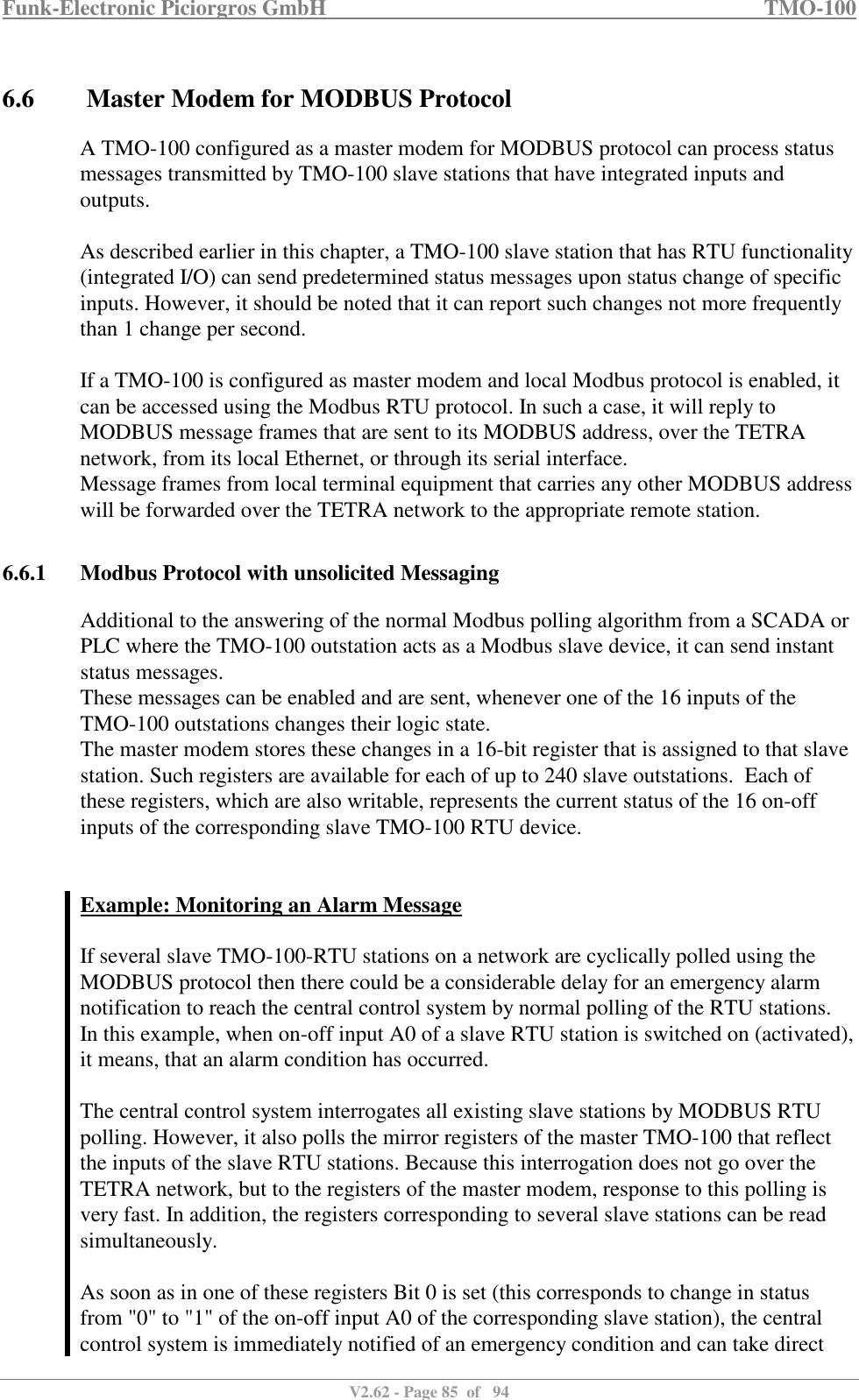 Funk-Electronic Piciorgros GmbH   TMO-100   V2.62 - Page 85  of   94   6.6  Master Modem for MODBUS Protocol A TMO-100 configured as a master modem for MODBUS protocol can process status messages transmitted by TMO-100 slave stations that have integrated inputs and outputs.  As described earlier in this chapter, a TMO-100 slave station that has RTU functionality (integrated I/O) can send predetermined status messages upon status change of specific inputs. However, it should be noted that it can report such changes not more frequently than 1 change per second.   If a TMO-100 is configured as master modem and local Modbus protocol is enabled, it can be accessed using the Modbus RTU protocol. In such a case, it will reply to MODBUS message frames that are sent to its MODBUS address, over the TETRA network, from its local Ethernet, or through its serial interface.  Message frames from local terminal equipment that carries any other MODBUS address will be forwarded over the TETRA network to the appropriate remote station.   6.6.1 Modbus Protocol with unsolicited Messaging Additional to the answering of the normal Modbus polling algorithm from a SCADA or PLC where the TMO-100 outstation acts as a Modbus slave device, it can send instant status messages. These messages can be enabled and are sent, whenever one of the 16 inputs of the TMO-100 outstations changes their logic state. The master modem stores these changes in a 16-bit register that is assigned to that slave station. Such registers are available for each of up to 240 slave outstations.  Each of these registers, which are also writable, represents the current status of the 16 on-off inputs of the corresponding slave TMO-100 RTU device.   Example: Monitoring an Alarm Message  If several slave TMO-100-RTU stations on a network are cyclically polled using the MODBUS protocol then there could be a considerable delay for an emergency alarm notification to reach the central control system by normal polling of the RTU stations.  In this example, when on-off input A0 of a slave RTU station is switched on (activated), it means, that an alarm condition has occurred.   The central control system interrogates all existing slave stations by MODBUS RTU polling. However, it also polls the mirror registers of the master TMO-100 that reflect the inputs of the slave RTU stations. Because this interrogation does not go over the TETRA network, but to the registers of the master modem, response to this polling is very fast. In addition, the registers corresponding to several slave stations can be read simultaneously.   As soon as in one of these registers Bit 0 is set (this corresponds to change in status from &quot;0&quot; to &quot;1&quot; of the on-off input A0 of the corresponding slave station), the central control system is immediately notified of an emergency condition and can take direct 