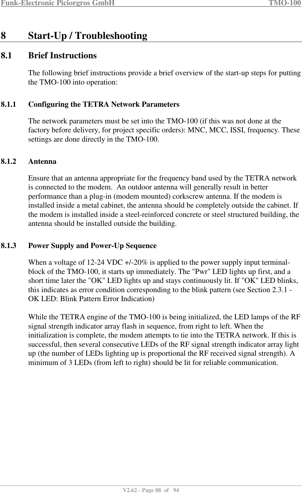 Funk-Electronic Piciorgros GmbH   TMO-100   V2.62 - Page 88  of   94   8 Start-Up / Troubleshooting 8.1 Brief Instructions The following brief instructions provide a brief overview of the start-up steps for putting the TMO-100 into operation:  8.1.1 Configuring the TETRA Network Parameters The network parameters must be set into the TMO-100 (if this was not done at the factory before delivery, for project specific orders): MNC, MCC, ISSI, frequency. These settings are done directly in the TMO-100.  8.1.2 Antenna Ensure that an antenna appropriate for the frequency band used by the TETRA network is connected to the modem.  An outdoor antenna will generally result in better performance than a plug-in (modem mounted) corkscrew antenna. If the modem is installed inside a metal cabinet, the antenna should be completely outside the cabinet. If the modem is installed inside a steel-reinforced concrete or steel structured building, the antenna should be installed outside the building.  8.1.3 Power Supply and Power-Up Sequence When a voltage of 12-24 VDC +/-20% is applied to the power supply input terminal-block of the TMO-100, it starts up immediately. The &quot;Pwr&quot; LED lights up first, and a short time later the &quot;OK&quot; LED lights up and stays continuously lit. If &quot;OK&quot; LED blinks, this indicates as error condition corresponding to the blink pattern (see Section 2.3.1 - OK LED: Blink Pattern Error Indication)  While the TETRA engine of the TMO-100 is being initialized, the LED lamps of the RF signal strength indicator array flash in sequence, from right to left. When the initialization is complete, the modem attempts to tie into the TETRA network. If this is successful, then several consecutive LEDs of the RF signal strength indicator array light up (the number of LEDs lighting up is proportional the RF received signal strength). A minimum of 3 LEDs (from left to right) should be lit for reliable communication.  