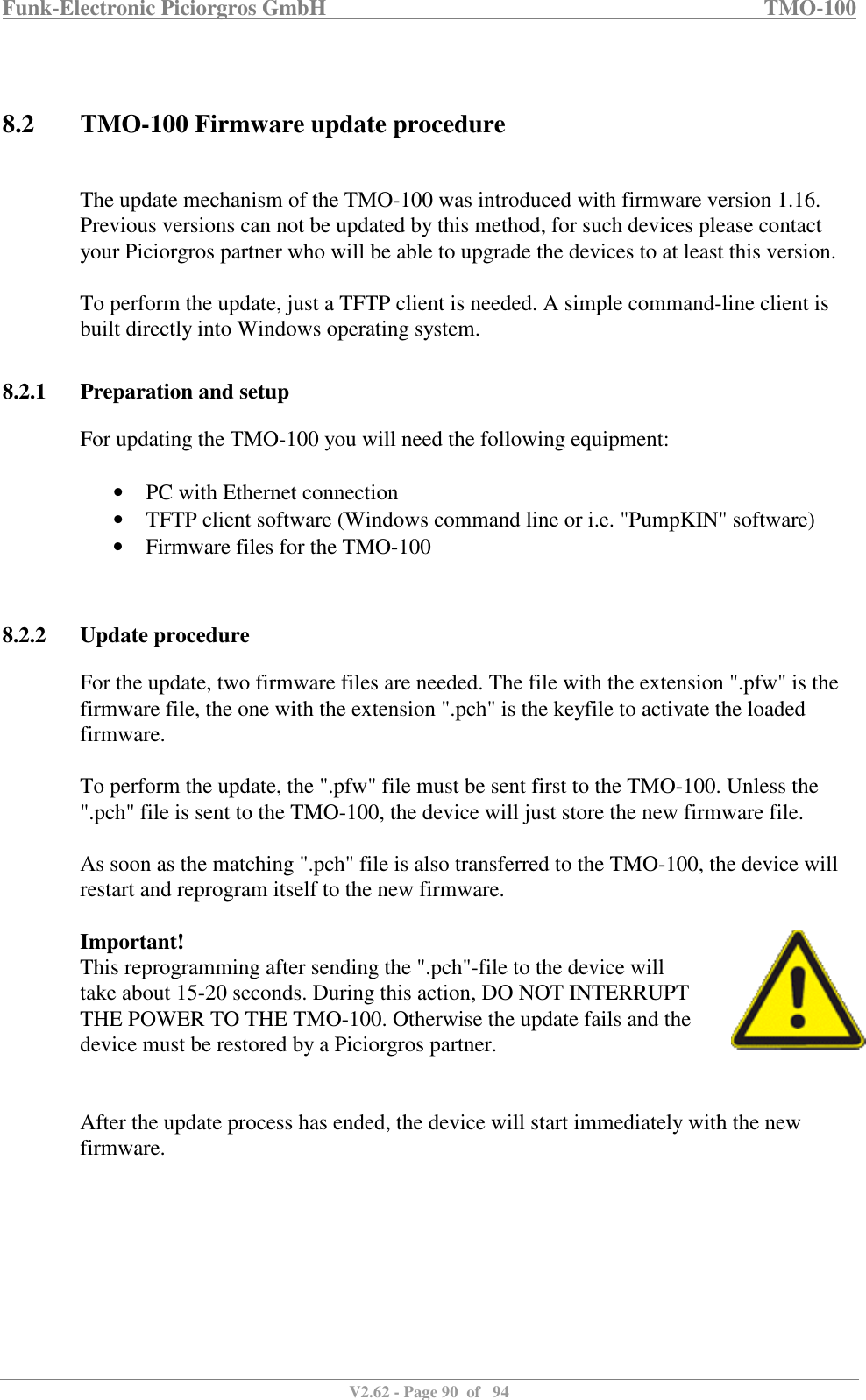 Funk-Electronic Piciorgros GmbH   TMO-100   V2.62 - Page 90  of   94    8.2 TMO-100 Firmware update procedure  The update mechanism of the TMO-100 was introduced with firmware version 1.16. Previous versions can not be updated by this method, for such devices please contact your Piciorgros partner who will be able to upgrade the devices to at least this version.  To perform the update, just a TFTP client is needed. A simple command-line client is built directly into Windows operating system.  8.2.1 Preparation and setup For updating the TMO-100 you will need the following equipment:  • PC with Ethernet connection • TFTP client software (Windows command line or i.e. &quot;PumpKIN&quot; software) • Firmware files for the TMO-100   8.2.2 Update procedure For the update, two firmware files are needed. The file with the extension &quot;.pfw&quot; is the firmware file, the one with the extension &quot;.pch&quot; is the keyfile to activate the loaded firmware.  To perform the update, the &quot;.pfw&quot; file must be sent first to the TMO-100. Unless the &quot;.pch&quot; file is sent to the TMO-100, the device will just store the new firmware file.  As soon as the matching &quot;.pch&quot; file is also transferred to the TMO-100, the device will restart and reprogram itself to the new firmware.   Important! This reprogramming after sending the &quot;.pch&quot;-file to the device will take about 15-20 seconds. During this action, DO NOT INTERRUPT THE POWER TO THE TMO-100. Otherwise the update fails and the device must be restored by a Piciorgros partner.   After the update process has ended, the device will start immediately with the new firmware.   