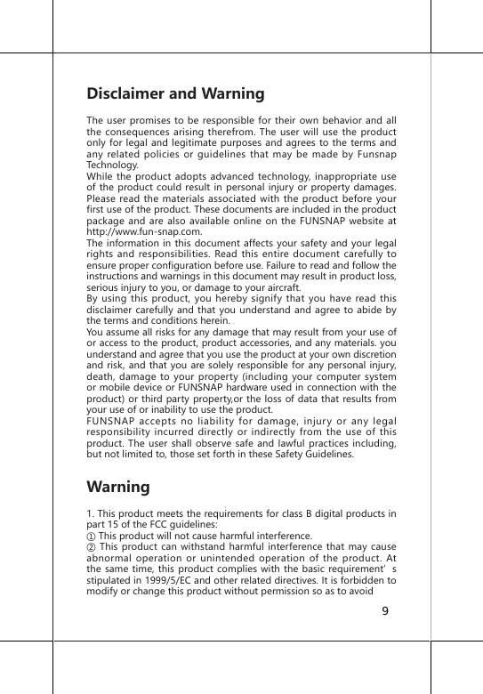 Disclaimer and Warning The user promises to be responsible for their own behavior and all the consequences arising therefrom. The user will use the product only for legal and legitimate purposes and agrees to the terms and any related policies or guidelines that may be made by Funsnap Technology.While the product adopts advanced technology, inappropriate use of the product could result in personal injury or property damages. Please read the materials associated with the product before your first use of the product. These documents are included in the product package and are also available online on the FUNSNAP website at http://www.fun-snap.com. The information in this document affects your safety and your legal rights and responsibilities. Read this entire document carefully to ensure proper configuration before use. Failure to read and follow the instructions and warnings in this document may result in product loss, serious injury to you, or damage to your aircraft. By using this product, you hereby signify that you have read this disclaimer carefully and that you understand and agree to abide by the terms and conditions herein. You assume all risks for any damage that may result from your use of or access to the product, product accessories, and any materials. you understand and agree that you use the product at your own discretion and risk, and that you are solely responsible for any personal injury, death, damage to your property (including your computer system or mobile device or FUNSNAP hardware used in connection with the product) or third party property,or the loss of data that results from your use of or inability to use the product.FUNSNAP accepts no liability for damage, injury or any legal responsibility incurred directly or indirectly from the use of this product. The user shall observe safe and lawful practices including, but not limited to, those set forth in these Safety Guidelines.Warning1. This product meets the requirements for class B digital products in part 15 of the FCC guidelines:① This product will not cause harmful interference.② This  product can withstand  harmful interference that may  cause abnormal operation or unintended operation of the product. At the same time, this product complies with the basic requirement&rsquo;s stipulated in 1999/5/EC and other related directives. It is forbidden to modify or change this product without permission so as to avoid 9