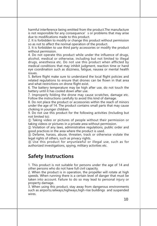 harmful interference being emitted from the product.The manufacture is not responsible for any consequence&rsquo;s or problems that may arise due to modifications made to this product.2. It is forbidden to modify or change this product without permission so as not to affect the normal operation of the product.3. It is forbidden to use third party accessories or modify the product without permission.4. Do not operate this product while under the influence of drugs, alcohol, medical or otherwise, including but not limited to illegal drugs, anesthesia etc. Do not use this product when afflicted by medical conditions that may inhibit judgment, reaction time or hand eye coordination such as dizziness, fatigue, nausea or mental health issues.5. Before flight make sure to understand the local flight policies and related regulations to ensure that drones can be flown in that area and what restrictions on drone flight exist.6. The battery temperature may be high after use, do not touch the battery until it has cooled down after use.7. Improperly folding the drone may cause scratches, damage etc. Follow the instructions carefully to avoid this kind of damage.8. Do not place the product or accessories within the reach of minors under the age of 14. The product contains small parts that may cause choking in younger children.9. Do not use this product for the following activities (Including but not limited to):① Taking  video  or  pictures of people  without  their  permission  or taking videos or pictures in a private area without permission.② Violation of any laws, administrative regulations, public order and good practices in the area where the product is used.③ Defame, harass,  abuse,  threaten, track or otherwise  violate the legal rights of others, such as privacy rights.④  Use  this  product  for  anyunlawful  or  illegal  use,  such  as  for authorized investigations, spying, military activities etc.Safety Instructions1. This product is not suitable for persons under the age of 14 and other persons who do not have full civil capacity.2. When the product is in operation, the propeller will rotate at high speeds. When running there is a certain level of danger that must be taken into account. Failure to do so may lead to personal injury or property damage.3. When using this product, stay away from dangerous environments such as airports,railways,highways,high-rise buildings  and suspended wires. 10