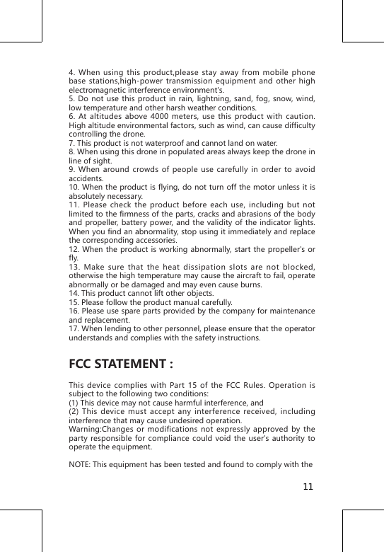4. When using this product,please stay away from mobile phone base stations,high-power transmission equipment and other high electromagnetic interference environment's.5. Do not use this product in rain, lightning, sand, fog, snow, wind, low temperature and other harsh weather conditions.6. At altitudes above 4000 meters, use this product with caution. High altitude environmental factors, such as wind, can cause difficulty controlling the drone.7. This product is not waterproof and cannot land on water.8. When using this drone in populated areas always keep the drone in line of sight.9. When around crowds of people use carefully in order to avoid accidents.10. When the product is flying, do not turn off the motor unless it is absolutely necessary.11. Please check the product before each use, including but not limited to the firmness of the parts, cracks and abrasions of the body and propeller, battery power, and the validity of the indicator lights. When you find an abnormality, stop using it immediately and replace the corresponding accessories.12. When the product is working abnormally, start the propeller's or fly.13. Make sure that the heat dissipation slots are not blocked, otherwise the high temperature may cause the aircraft to fail, operate abnormally or be damaged and may even cause burns.14. This product cannot lift other objects.15. Please follow the product manual carefully.16. Please use spare parts provided by the company for maintenance and replacement.17. When lending to other personnel, please ensure that the operator understands and complies with the safety instructions.FCC STATEMENT : This device complies with Part 15 of the FCC Rules. Operation is subject to the following two conditions: (1) This device may not cause harmful interference, and(2) This device must accept any interference received, including interference that may cause undesired operation. Warning:Changes or modifications not expressly approved by the party responsible for compliance could void the user's authority to operate the equipment. NOTE: This equipment has been tested and found to comply with the 11