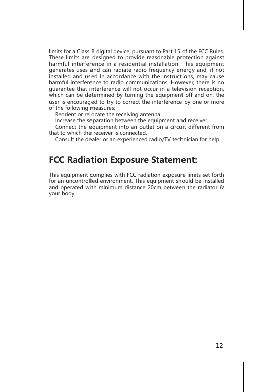 limits for a Class B digital device, pursuant to Part 15 of the FCC Rules. These limits are designed to provide reasonable protection against harmful interference in a residential installation. This equipment generates uses and can radiate radio frequency energy and, if not installed and used in accordance with the instructions, may cause harmful interference to radio communications. However, there is no guarantee that interference will not occur in a television reception, which can be determined by turning the equipment off and on, the user is encouraged to try to correct the interference by one or more of the following measures:     Reorient or relocate the receiving antenna.    Increase the separation between the equipment and receiver.   Connect the equipment into an outlet on a circuit different from that to which the receiver is connected.     Consult the dealer or an experienced radio/TV technician for help.FCC Radiation Exposure Statement: This equipment complies with FCC radiation exposure limits set forth for an uncontrolled environment. This equipment should be installed and operated with minimum distance 20cm between the radiator &amp; your body. 12