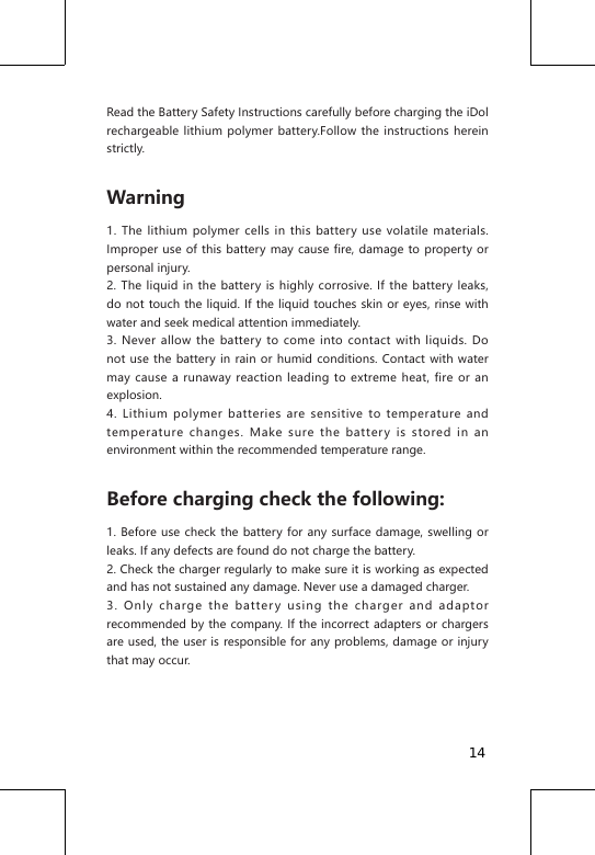 Read the Battery Safety Instructions carefully before charging the iDol rechargeable lithium polymer battery.Follow the instructions herein strictly.Warning1. The lithium polymer cells in this battery use volatile materials. Improper use of this battery may cause fire, damage to property or personal injury.2. The liquid in the battery is highly corrosive. If the battery leaks, do not touch the liquid. If the liquid touches skin or eyes, rinse with water and seek medical attention immediately.3. Never allow the battery to come into contact with liquids. Do not use the battery in rain or humid conditions. Contact with water may cause a runaway reaction leading to extreme heat, fire or an explosion.4. Lithium polymer batteries are sensitive to temperature and temperature changes. Make sure the battery is stored in an environment within the recommended temperature range.Before charging check the following:1. Before use check the battery for any surface damage, swelling or leaks. If any defects are found do not charge the battery.2. Check the charger regularly to make sure it is working as expected and has not sustained any damage. Never use a damaged charger.3. Only charge the battery using the charger and adaptor recommended by the company. If the incorrect adapters or chargers are used, the user is responsible for any problems, damage or injury that may occur.14