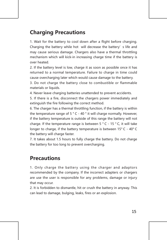Charging Precautions1. Wait for the battery to cool down after a flight before charging. Charging the battery while hot  will decrease the battery&rsquo;s life and may cause serious damage. Chargers also have a thermal throttling mechanism which will kick-in increasing charge time if the battery is over heated.2. If the battery level is low, charge it as soon as possible once it has returned to a normal temperature. Failure to charge in time could cause overcharging later which would cause damage to the battery.3. Do not charge the battery close to combustible or flammable materials or liquids.4. Never leave charging batteries unattended to prevent accidents.5. If there is a fire, disconnect the chargers power immediately and extinguish the fire following the correct method.6. The charger has a thermal throttling function, if the battery is within the temperature range of 5 &deg; C - 40 &deg; it will charge normally. However, if the battery temperature is outside of this range the battery will not charge. If the temperature range is between 5 &deg; C - 15 &deg; C, it will take longer to charge, if the battery temperature is between 15&deg; C - 40&deg; C the battery will charge faster.7. It takes about 1.5 hours to fully charge the battery. Do not charge the battery for too long to prevent overcharging.Precautions1. Only charge the battery using the charger and adaptors recommended by the company. If the incorrect adapters or chargers are use the user is responsible for any problems, damage or injury that may occur.2. It is forbidden to dismantle, hit or crush the battery in anyway. This can lead to damage, bulging, leaks, fires or an explosion.15