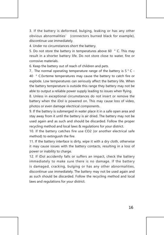 3. If the battery is deformed, bulging, leaking or has any other obvious abnormalities&rsquo; (connectors burned black for example), discontinue use immediately.4. Under no circumstances short the battery.5. Do not store the battery in temperatures above 60 &deg; C. This may result in a shorter battery life. Do not store close to water, fire or corrosive materials.6. Keep the battery out of reach of children and pets.7、The normal operating temperature range of the  battery is 5 &deg; C - 40 &deg; C.Exrteme temperatures may cause the battery to catch fire or explode. Low temperatures can seriously affect the battery life. When the battery temperature is outside this range they battery may not be able to output a reliable power supply leading to issues when flying.8. Unless in exceptional circumstances do not insert or remove the battery when the iDol is powered on. This may cause loss of video, photos or even damage electrical components.9. If the battery is submerged in water place it in a safe open area and stay away from it until the battery is air dried. The battery may not be used again and as such and should be discarded. Follow the proper recycling method and local laws &amp; regulations for your district.10. If the battery catches fire use CO2 (or another electrical safe method) to extinguish the fire.11. If the battery interface is dirty, wipe it with a dry cloth, otherwise it may cause issues with the battery contacts, resulting in a loss of power or inability to charge.12. If iDol accidently falls or suffers an impact, check the battery immediately to make sure there is no damage. If the battery is damaged, cracking, bulging or has any other abnormalities, discontinue use immediately. The battery may not be used again and as such should be discarded. Follow the recycling method and local laws and regulations for your district.16