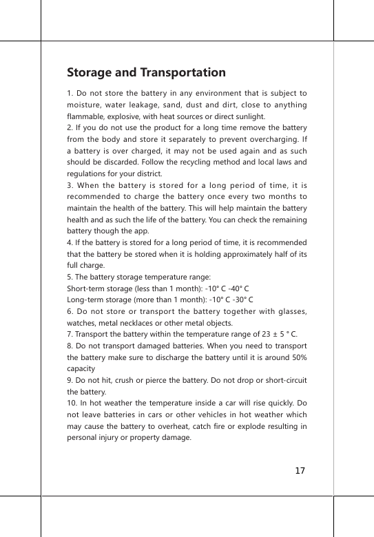 Storage and Transportation1. Do not store the battery in any environment that is subject to moisture, water leakage, sand, dust and dirt, close to anything flammable, explosive, with heat sources or direct sunlight.2. If you do not use the product for a long time remove the battery from the body and store it separately to prevent overcharging. If a battery is over charged, it may not be used again and as such should be discarded. Follow the recycling method and local laws and regulations for your district.3. When the battery is stored for a long period of time, it is recommended to charge the battery once every two months to maintain the health of the battery. This will help maintain the battery health and as such the life of the battery. You can check the remaining battery though the app.4. If the battery is stored for a long period of time, it is recommended that the battery be stored when it is holding approximately half of its full charge.5. The battery storage temperature range:Short-term storage (less than 1 month): -10&deg; C -40&deg; CLong-term storage (more than 1 month): -10&deg; C -30&deg; C6. Do not store or transport the battery together with glasses, watches, metal necklaces or other metal objects.7. Transport the battery within the temperature range of 23 &plusmn; 5 &deg; C.8. Do not transport damaged batteries. When you need to transport the battery make sure to discharge the battery until it is around 50% capacity9. Do not hit, crush or pierce the battery. Do not drop or short-circuit the battery.10. In hot weather the temperature inside a car will rise quickly. Do not leave batteries in cars or other vehicles in hot weather which may cause the battery to overheat, catch fire or explode resulting in personal injury or property damage.17