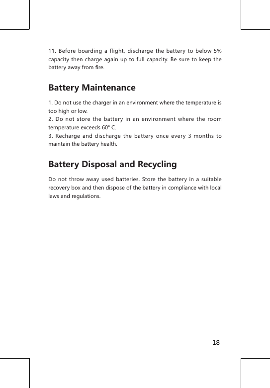 11. Before boarding a flight, discharge the battery to below 5% capacity then charge again up to full capacity. Be sure to keep the battery away from fire.Battery Maintenance1. Do not use the charger in an environment where the temperature is too high or low.2. Do not store the battery in an environment where the room temperature exceeds 60&deg; C.3. Recharge and discharge the battery once every 3 months to maintain the battery health. Battery Disposal and RecyclingDo not throw away used batteries. Store the battery in a suitable recovery box and then dispose of the battery in compliance with local laws and regulations.18