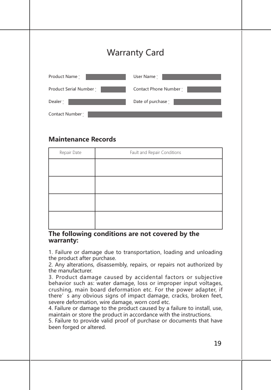 Warranty CardProduct Name：      User Name：                                  Product Serial Number：     Contact Phone Number：Dealer：     Date of purchase：Contact Number：Maintenance Records         Repair Date                                        Fault and Repair Conditions                                                                                                                                                                                                                                                                                     The following conditions are not covered by the warranty: 1. Failure or damage due to transportation, loading and unloading the product after purchase.2. Any alterations, disassembly, repairs, or repairs not authorized by the manufacturer.3. Product damage caused by accidental factors or subjective behavior such as: water damage, loss or improper input voltages, crushing, main board deformation etc. For the power adapter, if there&rsquo;s any obvious signs of impact damage, cracks, broken feet, severe deformation, wire damage, worn cord etc.4. Failure or damage to the product caused by a failure to install, use, maintain or store the product in accordance with the instructions.5. Failure to provide valid proof of purchase or documents that have been forged or altered.19