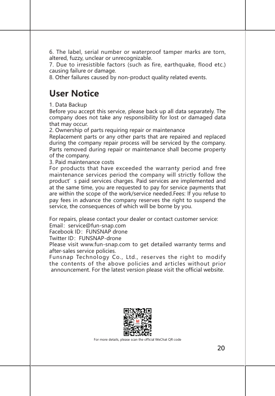 6. The label, serial number or waterproof tamper marks are torn, altered, fuzzy, unclear or unrecognizable.7. Due to irresistible factors (such as fire, earthquake, flood etc.) causing failure or damage.8. Other failures caused by non-product quality related events.User Notice1. Data BackupBefore you accept this service, please back up all data separately. The company does not take any responsibility for lost or damaged data that may occur.2. Ownership of parts requiring repair or maintenanceReplacement parts or any other parts that are repaired and replaced during the company repair process will be serviced by the company. Parts removed during repair or maintenance shall become property of the company.3. Paid maintenance costsFor products that have exceeded the warranty period and free maintenance services period the company will strictly follow the product&rsquo;s paid services charges. Paid services are implemented and at the same time, you are requested to pay for service payments that are within the scope of the work/service needed.Fees: If you refuse to pay fees in advance the company reserves the right to suspend the service, the consequences of which will be borne by you.For repairs, please contact your dealer or contact customer service:Email：service@fun-snap.comFacebook ID：FUNSNAP droneTwitter ID：FUNSNAP-dronePlease visit www.fun-snap.com to get detailed warranty terms and after-sales service policies.Funsnap Technology Co., Ltd., reserves the right to modify the contents of the above policies and articles without prior announcement. For the latest version please visit the official website.For more details, please scan the official WeChat QR code20