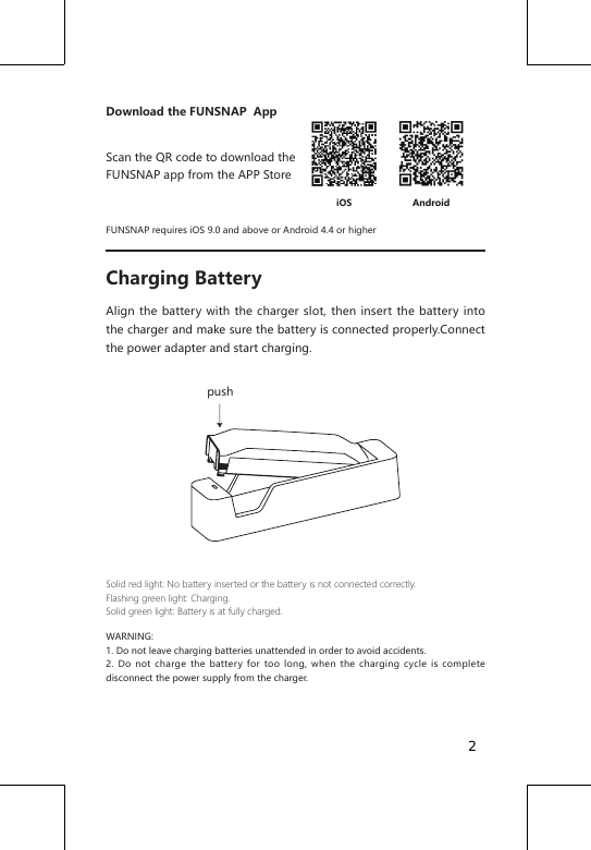 Download the FUNSNAP  AppScan the QR code to download the FUNSNAP app from the APP StoreFUNSNAP requires iOS 9.0 and above or Android 4.4 or higherCharging BatteryAlign the battery with the charger slot, then insert the battery into the charger and make sure the battery is connected properly.Connect the power adapter and start charging. Solid red light: No battery inserted or the battery is not connected correctly.Flashing green light: Charging.Solid green light: Battery is at fully charged.WARNING: 1. Do not leave charging batteries unattended in order to avoid accidents.2. Do not charge the battery for too long, when the charging cycle is complete disconnect the power supply from the charger.AndroidiOSpush2