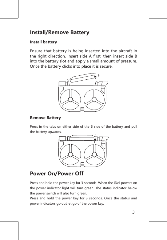 Install/Remove BatteryInstall batteryEnsure that battery is being inserted into the aircraft in the right direction. Insert side A first, then insert side B into the battery slot and apply a small amount of pressure. Once the battery clicks into place it is secure.Remove BatteryPress in the tabs on either side of the B side of the battery and pull the battery upwards.Power On/Power OffPress and hold the power key for 3 seconds. When the iDol powers on the power indicator light will turn green. The status indicator below the power switch will also turn green.Press and hold the power key for 3 seconds. Once the status and power indicators go out let go of the power key.3