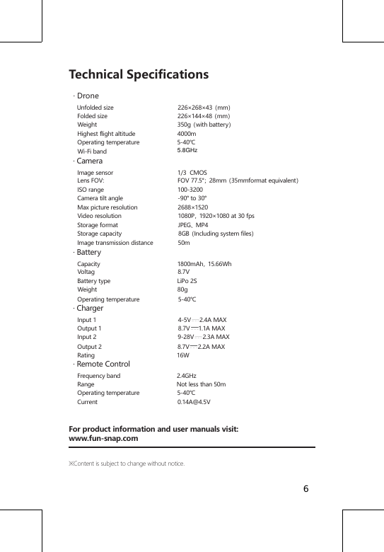 Technical Specifications  &middot; Drone    Unfolded size                                      226&times;268&times;43（mm）     Folded size                                         226&times;144&times;48（mm）     Weight                                               350g（with battery）     Highest flight altitude                         4000m     Operating temperature                      5-40℃     Wi-Fi band                                            &middot; Camera    Image sensor                                      1/3  CMOS     Lens FOV:                                           FOV 77.5&deg;；28mm（35mmformat equivalent）     ISO range                                           100-3200     Camera tilt angle                                -90&deg; to 30&deg;     Max picture resolution                        2688&times;1520     Video resolution                                 1080P，1920&times;1080 at 30 fps     Storage format                                   JPEG、MP4     Storage capacity                                 8GB（Including system files）     Image transmission distance               50m  &middot; Battery    Capacity                                             1800mAh，15.66Wh     Voltag                                                 8.7V     Battery type                                       LiPo 2S     Weight                                               80g     Operating temperature                       5-40℃  &middot; Charger    Input 1                                                4-5V     2.4A MAX          Output 1                                             8.7V     1.1A MAX           Input 2                                                9-28V     2.3A MAX     Output 2                                            8.7V     2.2A MAX     Rating                                                16W  &middot; Remote Control    Frequency band                                 2.4GHz     Range                                                Not less than 50m     Operating temperature                      5-40℃     Current                                               0.14A@4.5VFor product information and user manuals visit:www.fun-snap.com※Content is subject to change without notice.65.8GHz